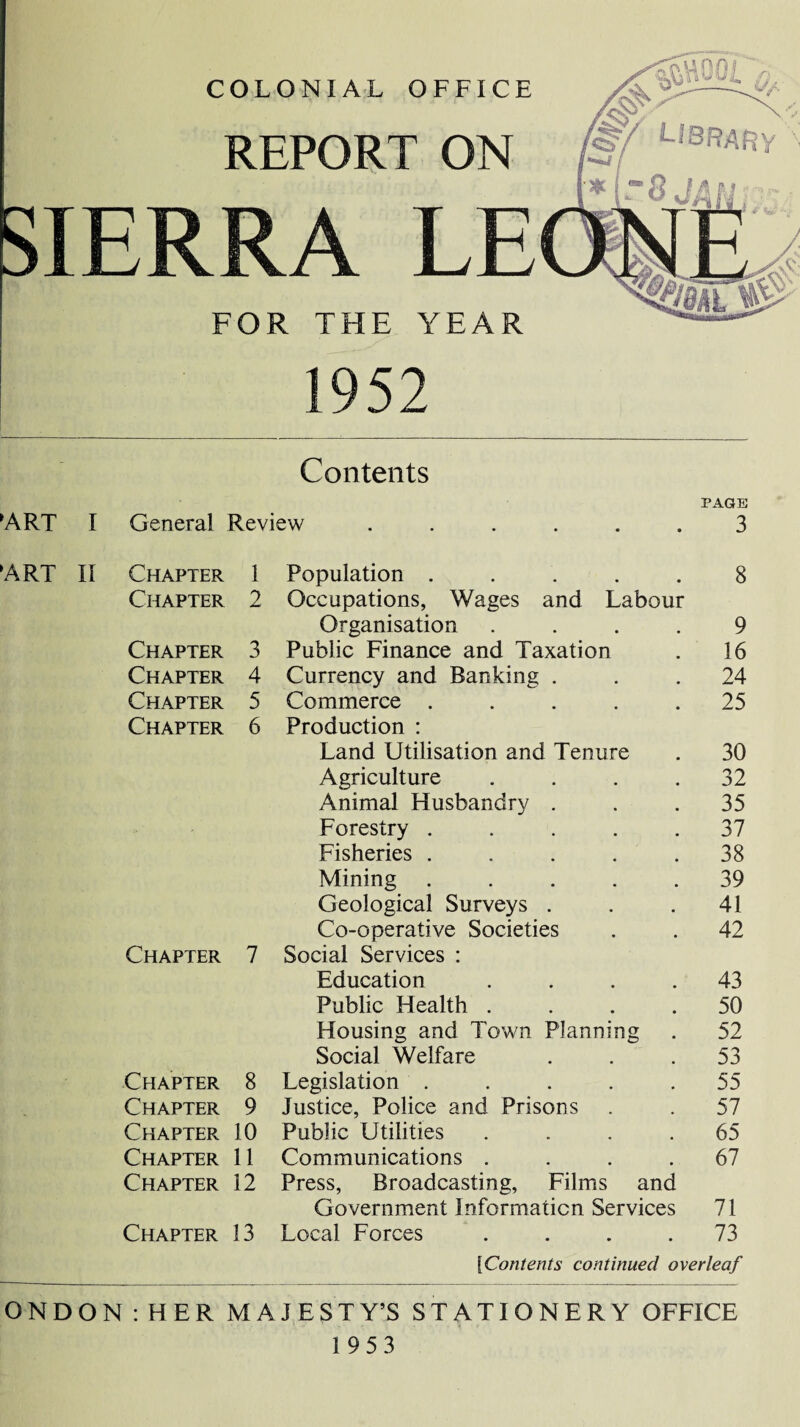 REPORT ON FOR THE YEAR 1952 Contents PAGE ART I General Review ...... 3 ART II Chapter 1 Population ..... 8 Chapter 2 Occupations, Wages and Labour Organisation .... 9 Chapter 3 Public Finance and Taxation . 16 Chapter 4 Currency and Banking ... 24 Chapter 5 Commerce ..... 25 Chapter 6 Production : Land Utilisation and Tenure . 30 Agriculture . . . .32 Animal Husbandry ... 35 Forestry ..... 37 Fisheries ..... 38 Mining ..... 39 Geological Surveys . . .41 Co-operative Societies . . 42 Chapter 7 Social Services : Education .... 43 Public Health .... 50 Housing and Town Planning . 52 Social Welfare ... 53 Chapter 8 Legislation . . . . .55 Chapter 9 Justice, Police and Prisons . . 57 Chapter 10 Public Utilities .... 65 Chapter 11 Communications .... 67 Chapter 12 Press, Broadcasting, Films and Government Information Services 71 Chapter 13 Local Forces .... 73 ['Contents continued overleaf ONDON : HER MAJESTY’S STATIONERY OFFICE 1953