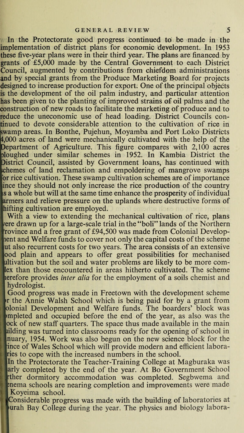 In the Protectorate good progress continued to be made in the implementation of district plans for economic development. In 1953 these five-year plans were in their third year. The plans are financed by grants of £5,000 made by the Central Government to each District Council, augmented by contributions from chiefdom administrations and by special grants from the Produce Marketing Board for projects designed to increase production for export. One of the principal objects is the development of the oil palm industry, and particular attention has been given to the planting of improved strains of oil palms and the construction of new roads to facilitate the marketing of produce and to reduce the uneconomic use of head loading. District Councils con¬ tinued to devote considerable attention to the cultivation of rice in swamp areas. In Bonthe, Pujehun, Moyamba and Port Loko Districts 1,000 acres of land were mechanically cultivated with the help of the Department of Agriculture. This figure compares with 2,100 acres sloughed under similar schemes in 1952. In Kambia District the District Council, assisted by Government loans, has continued with ichemes of land reclamation and empoldering of mangrove swamps or rice cultivation. These swamp cultivation schemes are of importance ince they should not only increase the rice production of the country is a whole but will at the same time enhance the prosperity of individual Iiers and relieve pressure on the uplands where destructive forms of ting cultivation are employed. rith a view to extending the mechanical cultivation of rice, plans 5 drawn up for a large-scale trial in the “boh” lands of the Northern dnce and a free grant of £94,500 was made from Colonial Develop- t and Welfare funds to cover not only the capital costs of the scheme also recurrent costs for two years. The area consists of an extensive d plain and appears to offer great possibilities for mechanised vation but the soil and water problems are likely to be more com- than those encountered in areas hitherto cultivated. The scheme efore provides inter alia for the employment of a soils chemist and Urologist. ood progress was made in Freetown with the development scheme the Annie Walsh School which is being paid for by a grant from inial Development and Welfare funds. The boarders’ block was pleted and occupied before the end of the year, as also was the k of new staff quarters. The space thus made available in the main ding was turned into classrooms ready for the opening of school in lary, 1954. Work was also begun on the new science block for the ce of Wales School which will provide modern and efficient labora- js to cope with the increased numbers in the school, i the Protectorate the Teacher-Training College at Magburaka was ly completed by the end of the year. At Bo Government School tier dormitory accommodation was completed. Segbwema and ema schools are nearing completion and improvements were made Coyeima school. onsiderable progress was made with the building of laboratories at rah Bay College during the year. The physics and biology labora-