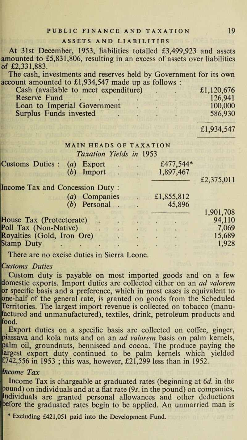 ASSETS AND LIABILITIES At 31st December, 1953, liabilities totalled £3,499,923 and assets amounted to £5,831,806, resulting in an excess of assets over liabilities of £2,331,883. The cash, investments and reserves held by Government for its own account amounted to £1,934,547 made up as follows : Cash (available to meet expenditure) . . £1,120,676 Reserve Fund. 126,941 Loan to Imperial Government . . . 100,000 Surplus Funds invested .... 586,930 £1,934,547 MAIN HEADS OF TAXATION Taxation Yields in 1953 Customs Duties : (a) Export £477,544* (6) Import 1,897,467 £2,375,011 Income Tax and Concession Duty : (a) Companies (b) Personal . £1,855,812 45,896 1,901,708 House Tax (Protectorate) • • • 94,110 roll Tax (Non-Native) • • • 7,069 [Royalties (Gold, Iron Ore) • • « 15,689 Stamp Duty .... • • • 1,928 There are no excise duties in Sierra Leone. I Customs Duties Custom duty is payable on most imported goods and on a few domestic exports. Import duties are collected either on an ad valorem or specific basis and a preference, which in most cases is equivalent to pne-half of the general rate, is granted on goods from the Scheduled Territories. The largest import revenue is collected on tobacco (manu¬ factured and unmanufactured), textiles, drink, petroleum products and food. Export duties on a specific basis are collected on coffee, ginger, i)iassava and kola nuts and on an ad valorem basis on palm kernels, >alm oil, groundnuts, benniseed and cocoa. The produce paying the argest export duty continued to be palm kernels which yielded :742,556 in 1953 ; this was, however, £21,299 less than in 1952. ncome Tax I Income Tax is chargeable at graduated rates (beginning at 6d. in the Ipound) on individuals and at a flat rate (9s. in the pound) on companies. I Individuals are granted personal allowances and other deductions I before the graduated rates begin to be applied. An unmarried man is * Excluding £421,051 paid into the Development Fund.