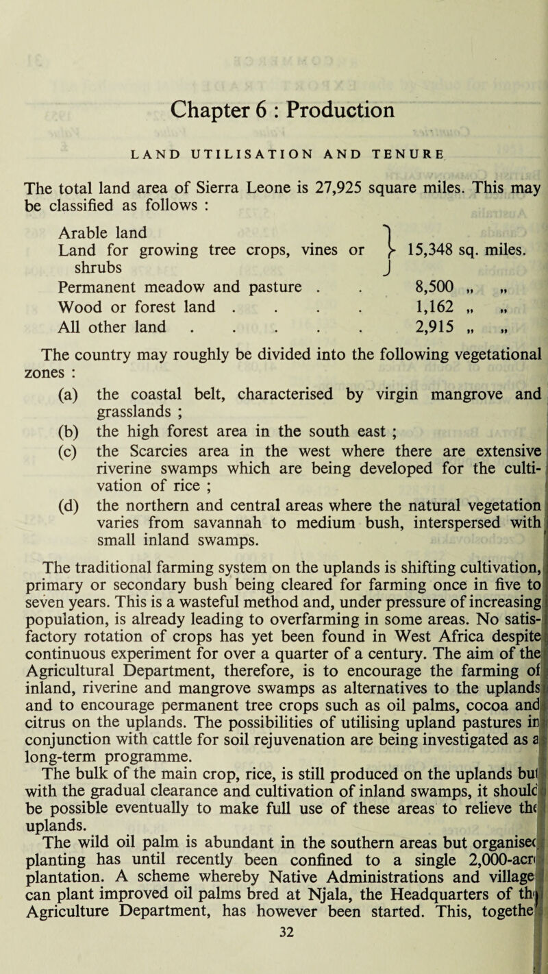 Chapter 6 : Production LAND UTILISATION AND TENURE The total land area of Sierra Leone is 27,925 square miles. This may be classified as follows : Arable land Land for growing tree crops, vines or shrubs Permanent meadow and pasture . Wood or forest land .... All other land ..... y 15,348 sq. miles. J 8,500 „ 1,162 „ 2,915 „ „ The country may roughly be divided into the following vegetational zones : (a) the coastal belt, characterised by virgin mangrove and grasslands ; (b) the high forest area in the south east ; (c) the Searcies area in the west where there are extensive riverine swamps which are being developed for the culti¬ vation of rice ; (d) the northern and central areas where the natural vegetation varies from savannah to medium bush, interspersed with small inland swamps. The traditional farming system on the uplands is shifting cultivation, primary or secondary bush being cleared for farming once in five to seven years. This is a wasteful method and, under pressure of increasing population, is already leading to overfarming in some areas. No satis¬ factory rotation of crops has yet been found in West Africa despite continuous experiment for over a quarter of a century. The aim of the Agricultural Department, therefore, is to encourage the farming of inland, riverine and mangrove swamps as alternatives to the uplands and to encourage permanent tree crops such as oil palms, cocoa and citrus on the uplands. The possibilities of utilising upland pastures ifl conjunction with cattle for soil rejuvenation are being investigated as aj long-term programme. The bulk of the main crop, rice, is still produced on the uplands bul with the gradual clearance and cultivation of inland swamps, it shoulc be possible eventually to make full use of these areas to relieve the uplands. The wild oil palm is abundant in the southern areas but organise^ planting has until recently been confined to a single 2,000-acp plantation. A scheme whereby Native Administrations and village can plant improved oil palms bred at Njala, the Headquarters of tb Agriculture Department, has however been started. This, togethe