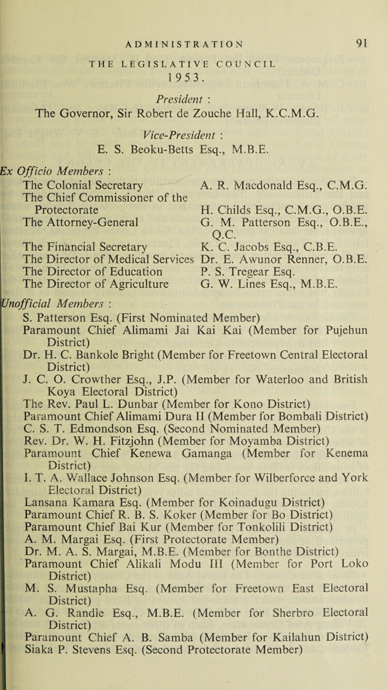 THE LEGISLATIVE COUNCIL 1 9 5 3. President : The Governor, Sir Robert be Zouche Hall, K.C.M.G. Vice-President : E. S. Beoku-Betts Esq., MB.E. Ex Officio Members : The Colonial Secretary The Chief Commissioner of the Protectorate The Attorney-General The Financial Secretary The Director of Medical Services The Director of Education The Director of Agriculture A. R. Macdonald Esq., C.M.G. H. Childs Esq., C.M.G., O.B.E. G. M. Patterson Esq., O.B.E., Q.C. K. C. Jacobs Esq., C.B.E. Dr. E. Awunor Renner, O.B.E. P. S. Tregear Esq. G. W. Lines Esq., M.B.E. Unofficial Members : S. Patterson Esq. (First Nominated Member) Paramount Chief Alimami Jai Kai Kai (Member for Pujehun District) Dr. H. C. Bankole Bright (Member for Freetown Central Electoral District) J. C. O. Crowther Esq., J.P. (Member for Waterloo and British Koya Electoral District) The Rev. Paul L. Dunbar (Member for Kono District) Paramount Chief Alimami Dura II (Member for Bombali District) C. S. T. Edmondson Esq. (Second Nominated Member) Rev. Dr. W. H. Fitzjohn (Member for Moyamba District) Paramount Chief Kenewa Gamanga (Member for Kenema District) I. T. A. Wallace Johnson Esq. (Member for Wilberforce and York Electoral District) Lansana Kamara Esq. (Member for Koinadugu District) Paramount Chief R. B. S. Koker (Member for Bo District) Paramount Chief Bai Kur (Member for Tonkolili District) A. M. Margai Esq. (First Protectorate Member) Dr. M. A. S. Margai, M.B.E. (Member for Bonthe District) Paramount Chief Alikali Modu III (Member for Port Loko District) M. S. Mustapha Esq. (Member for Freetown East Electoral District) A. G. Randle Esq., M.B.E. (Member for Sherbro Electoral District) Paramount Chief A. B. Samba (Member for Kailahun District) Siaka P. Stevens Esq. (Second Protectorate Member)