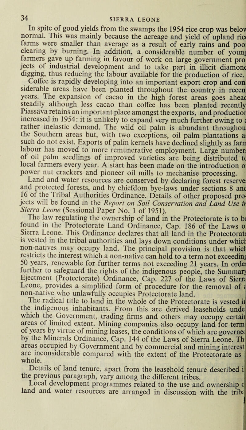 In spite of good yields from the swamps the 1954 rice crop was belov normal. This was mainly because the acreage and yield of upland ric< farms were smaller than average as a result of early rains and poo clearing by burning. In addition, a considerable number of younj farmers gave up farming in favour of work on large government pro jects of industrial development and to take part in illicit diamorn thus reducing the labour available for the production of rice. Coffee is rapidly developing into an important export crop and con siderable areas have been planted throughout the country in recen years. The expansion of cacao in the high forest areas goes aheac steadily although less cacao than coffee has been planted recently Piassava retains an important place amongst the exports, and productioi increased in 1954: it is unlikely to expand very much further owing to < rather inelastic demand. The wild oil palm is abundant throughou the Southern areas but, with two exceptions, oil palm plantations a: such do not exist. Exports of palm kernels have declined slightly as farn labour has moved to more remunerative employment. Large number: of oil palm seedlings of improved varieties are being distributed tc local farmers every year. A start has been made on the introduction o power nut crackers and pioneer oil mills to mechanise processing. Land and water resources are conserved by declaring forest reserve: and protected forests, and by chiefdom bye-laws under sections 8 anc 16 of the Tribal Authorities Ordinance. Details of other proposed pro jects will be found in the Report on Soil Conservation and Land Use it Sierra Leone (Sessional Paper No. 1 of 1951). The law regulating the ownership of land in the Protectorate is to b< found in the Protectorate Land Ordinance, Cap. 186 of the Laws o Sierra Leone. This Ordinance declares that all land in the Protectorat* is vested in the tribal authorities and lays down conditions under whicl non-natives may occupy land. The principal provision is that whicl restricts the interest which a non-native can hold to a term not exceeding 50 years, renewable for further terms not exceeding 21 years. In ordei further to safeguard the rights of the indigenous people, the Summar Ejectment (Protectorate) Ordinance, Cap. 227 of the Laws of Siern Leone, provides a simplified form of procedure for the removal of < non-native who unlawfully occupies Protectorate land. The radical title to land in the whole of the Protectorate is vested ii the indigenous inhabitants. Lrom this are derived leaseholds unde which the Government, trading firms and others may occupy certaii areas of limited extent. Mining companies also occupy land for term of years by virtue of mining leases, the conditions of which are governe< by the Minerals Ordinance, Cap. 144 of the Laws of Sierra Leone. Th areas occupied by Government and by commercial and mining interest are inconsiderable compared with the extent of the Protectorate as whole. Details of land tenure, apart from the leasehold tenure described i the previous paragraph, vary among the different tribes. Local development programmes related to the use and ownership c land and water resources are arranged in discussion with the trib<