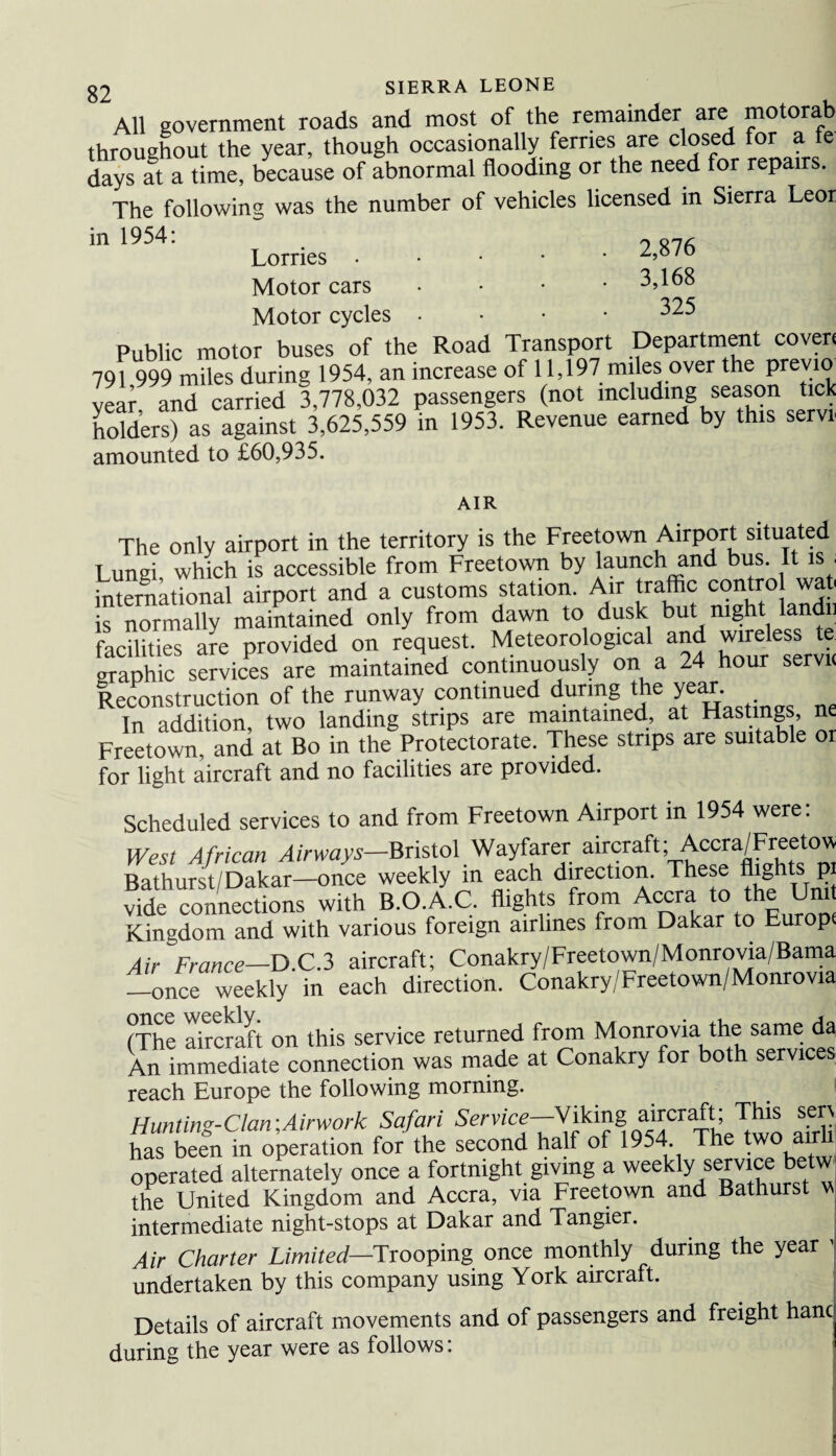 All government roads and most of the remainder are motorab , , . __ dllv fprrip.s are closed for a fe All government roads ana most oi me ^ntamuvt — 7 171 throughout the year, though occasionally ferries are closed for a fe days at a time, because of abnormal flooding or the need for repairs. The following was the number of vehicles licensed in Sierra Leor in 1954. /■* one Lorries. Motor cars • 3,168 Motor cycles • • • • 325 Public motor buses of the Road Transport Department coven 791 999 miles during 1954, an increase of 11,197 miles over the previa vear and carried 3,778,032 passengers (not including season tick holders) as against 3,625,559 in 1953. Revenue earned by this servt amounted to £60,935. AIR The only airport in the territory is the Freetown Airport situated Lungi, which is accessible from Freetown by launch and bus. It is international airport and a customs station. Air traffic control wat is normally maintained only from dawn to dusk but night an ii facilities are provided on request. Meteorological and wireless te graphic services are maintained continuously on a 24 hour servi< Reconstruction of the runway continued during the year. In addition, two landing strips are maintained, at Hastings, ne Freetown, and at Bo in the Protectorate. These strips are suitable 01 for light aircraft and no facilities are provided. Scheduled services to and from Freetown Airport in 1954 were: West African Airways—Bristol Wayfarer aircraft; Accra/Freetow Bathurst/Dakar—once weekly in each direction. These fl>§hts P' vide connections with B.O.A.C. flights from Accra to the Uni Kingdom and with various foreign airlines from Dakar to Europi Air France—D.C.3 aircraft; Conakry/Freetown/Monrovia/Bama —once weekly in each direction. Conakry/Freetown/Monrovia ntiPP WP0K1V i (The aircraft on this service returned from Monrovia the same da An immediate connection was made at Conakry for both services reach Europe the following morning. Hunting-Clan\Airwork Safari Service—Viking aircraft; This ser\ has been in operation for the second half of 1954. The two airli operated alternately once a fortnight giving a weekly service betw the United Kingdom and Accra, via Freetown and Bathurst w intermediate night-stops at Dakar and Tangier. Air Charter Limited—Trooping once monthly during the year j undertaken by this company using York aircraft. Details of aircraft movements and of passengers and freight hanc during the year were as follows: