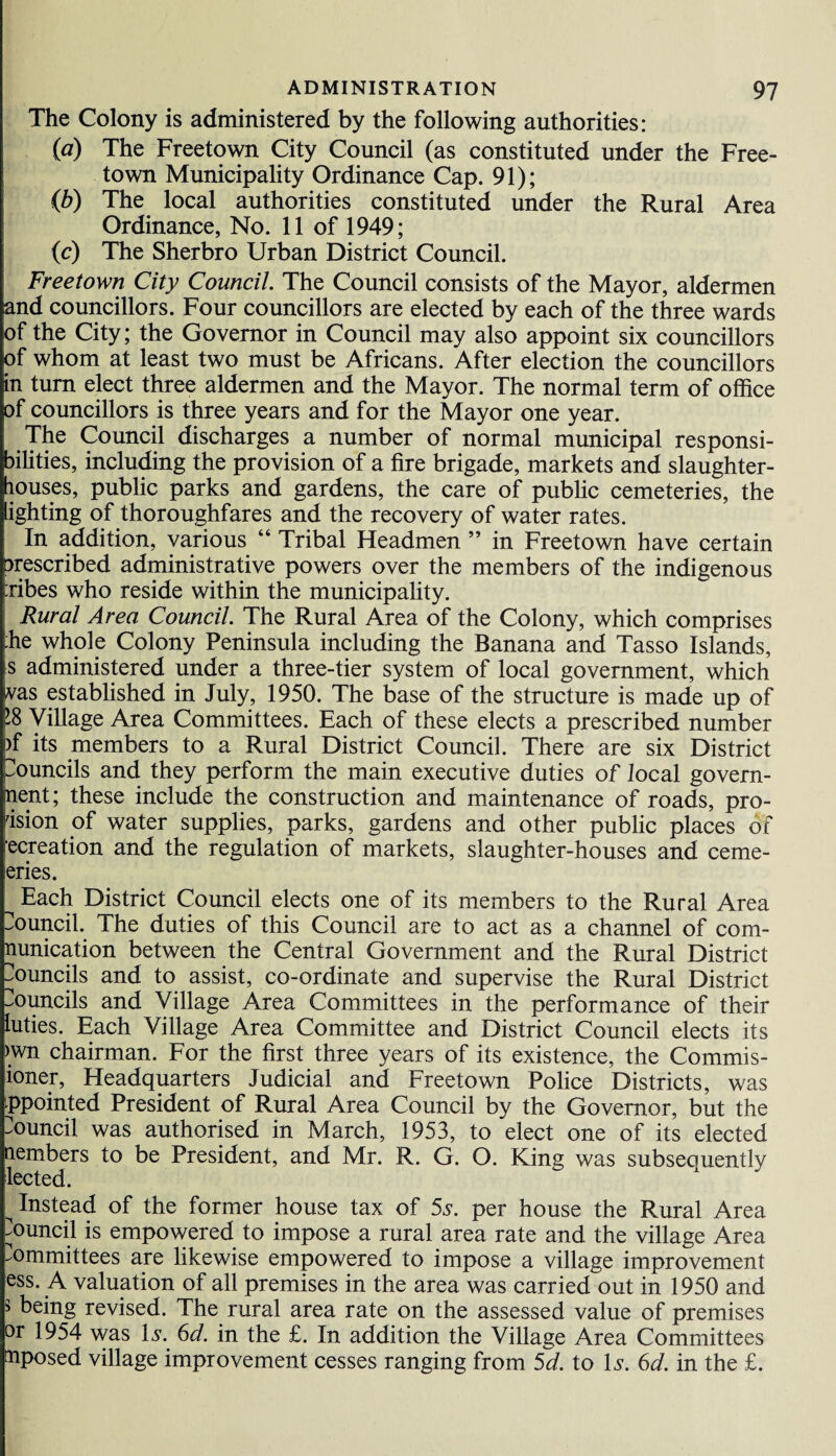 The Colony is administered by the following authorities: (a) The Freetown City Council (as constituted under the Free¬ town Municipality Ordinance Cap. 91); (b) The local authorities constituted under the Rural Area Ordinance, No. 11 of 1949; (c) The Sherbro Urban District Council. Freetown City Council. The Council consists of the Mayor, aldermen and councillors. Four councillors are elected by each of the three wards of the City; the Governor in Council may also appoint six councillors of whom at least two must be Africans. After election the councillors in turn elect three aldermen and the Mayor. The normal term of office of councillors is three years and for the Mayor one year. The Council discharges a number of normal municipal responsi¬ bilities, including the provision of a fire brigade, markets and slaughter¬ houses, public parks and gardens, the care of public cemeteries, the lighting of thoroughfares and the recovery of water rates. In addition, various “ Tribal Headmen ” in Freetown have certain prescribed administrative powers over the members of the indigenous :ribes who reside within the municipality. Rural Area Council. The Rural Area of the Colony, which comprises :he whole Colony Peninsula including the Banana and Tasso Islands, s administered under a three-tier system of local government, which vas established in July, 1950. The base of the structure is made up of ’8 Village Area Committees. Each of these elects a prescribed number >f its members to a Rural District Council. There are six District Councils and they perform the main executive duties of local govern¬ ment; these include the construction and maintenance of roads, pro¬ vision of water supplies, parks, gardens and other public places of recreation and the regulation of markets, slaughter-houses and ceme- eries. Each District Council elects one of its members to the Rural Area Council. The duties of this Council are to act as a channel of com¬ munication between the Central Government and the Rural District Councils and to assist, co-ordinate and supervise the Rural District councils and Village Area Committees in the performance of their luties. Each Village Area Committee and District Council elects its >wn chairman. For the first three years of its existence, the Commis- ioner, Headquarters Judicial and Freetown Police Districts, was ppointed President of Rural Area Council by the Governor, but the Council was authorised in March, 1953, to elect one of its elected nembers to be President, and Mr. R. G. O. King was subsequently lected. ^ Instead of the former house tax of 5s. per house the Rural Area Council is empowered to impose a rural area rate and the village Area Committees are likewise empowered to impose a village improvement ess. A valuation of all premises in the area was carried out in 1950 and > being revised. The rural area rate on the assessed value of premises or 1954 was Is. 6d. in the £. In addition the Village Area Committees mposed village improvement cesses ranging from 5d. to Is. 6d. in the £.