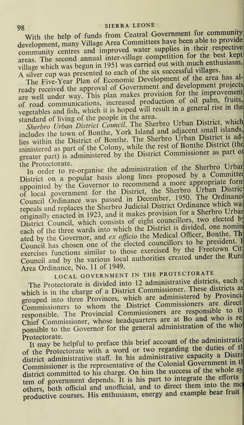 With the help of funds from Central Government for community development many Village Area Committees have been able to provide community cStres and improved water supplies in their respective areas The second annual inter-village competition for the best kep village which was begun in 1951 was carried out with much enthusiasm. A silver cup was presented to each of the six successful villages. The Five-Year Plan of Economic Development of the area has al¬ ready received the approval of Government and development projects aerfwenCunder way .This plan makes provision for the .mprovement of road communications, increased production of oil palm ruits vegetables and fish, which it is hoped will result m a general rise m the standard of living of the people in the area. . . . , Sherbro Urban District Council. The Sherbro Urban District, which includes the town of Bonthe, York Island and adjacent small islands, lies within the District of Bonthe. The Sherbro Urban District is ad¬ ministered as parfof the Colony, while the rest of Bonthe District the greater part) is administered by the District Commissioner as part ol lhIiTorder°to re-organise the administration of the Sherbro Urbar District on a popular basis along lines proposed by a Committei appointed by the Governor to recommend a more appropriate fora of local government for the District, the Sherbro Urban Distnc Council Ordinance was passed m December, 1950. The Ordmanc repeals and replaces the Sherbro Judicial District Ordinance which wa originally enacted in 1923, and it makes provision for a Sherbro Urbai District Council, which consists of eight councillors, two elected b each of the three wards into which the District is dl^lded’one.£0^u ated by the Governor, and ex officio the Medical Officer, Bonthe. Th Council has chosen one of the elected councillors to bePresiden^ exercises functions similar to those exercised b>'t*ei]^eef°wenR^ta Council and by the various local authorities created under the Rura Area Ordinance, No. 11 of 1949. LOCAL GOVERNMENT IN THE PROTECTORATE The Protectorate is divided into 12 administrative districts, each which is in the charge of a District Commissioner These distorts tu grouped into three Provinces, which are administered by Provmci, Commissioners to whom the District Commissioners are direct responsible. The Provincial Commissioners are respons e to tl Chief Commissioner, whose headquarters are at Bo and who is re ponsible to the Governor for the general administration of the who PTt ma0y behelpful to preface this brief account of the administratk of the Protectorate with a word or two regarding the duties ol district administrative staff. In his administrative capacity a Distr Commissioner is the representative of the Colonial Go^ernme^1“1 district committed to his charge. On him the success of the whole sy tern of government depends. It is his part to integrate the efforts^ others, both official and unofficial, and to direct them into the m productive courses. His enthusiasm, energy and example bear fruit