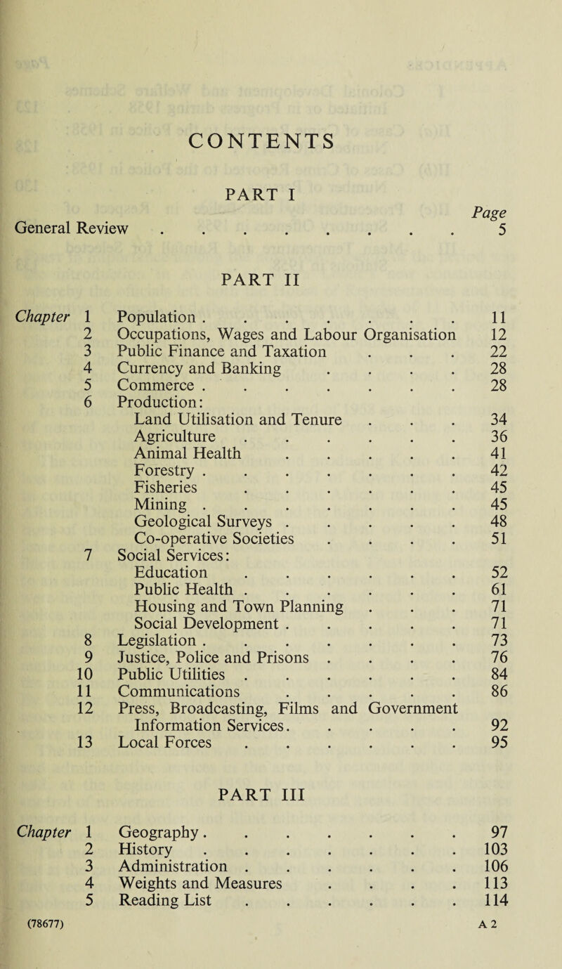 CONTENTS PART I General Review Page 5 PART II Chapter 1 Population .... • • • 11 2 Occupations, Wages and Labour Organisation 12 3 Public Finance and Taxation 22 4 Currency and Banking 28 5 Commerce . 28 6 Production: Land Utilisation and Tenure 34 Agriculture 36 Animal Health 41 Forestry .... 42 Fisheries 45 Mining .... 45 Geological Surveys . 48 Co-operative Societies 51 7 Social Services: Education 52 Public Health . 61 Housing and Town Planning 71 Social Development . 71 8 Legislation .... 73 9 Justice, Police and Prisons . 76 10 Public Utilities . 84 11 Communications 86 12 Press, Broadcasting, Films and Government Information Services. 92 13 Local Forces 95 PART III Chapter 1 Geography....... 97 2 History ....... 103 3 Administration . . . . . .106 4 Weights and Measures . . . .113 5 Reading List . . . . . .114 (78677) A 2