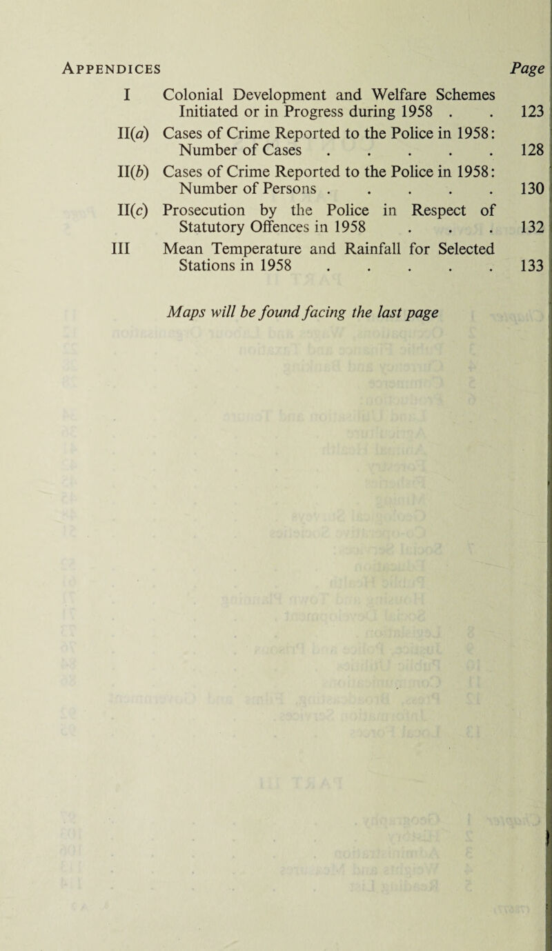 Appendices Page I Colonial Development and Welfare Schemes Initiated or in Progress during 1958 . . 123 11(a) Cases of Crime Reported to the Police in 1958: Number of Cases . . . . .128 11(6) Cases of Crime Reported to the Police in 1958: Number of Persons . . . . .130 11(c) Prosecution by the Police in Respect of Statutory Offences in 1958 . . .132 III Mean Temperature and Rainfall for Selected Stations in 1958 . . . . .133 Maps will be found facing the last page