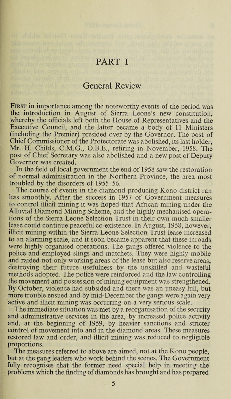 General Review First in importance among the noteworthy events of the period was the introduction in August of Sierra Leone’s new constitution, whereby the officials left both the House of Representatives and the Executive Council, and the latter became a body of 11 Ministers (including the Premier) presided over by the Governor. The post of Chief Commissioner of the Protectorate was abolished, its last holder, Mr. H. Childs, C.M.G., O.B.E., retiring in November, 1958. The post of Chief Secretary was also abolished and a new post of Deputy Governor was created. In the field of local government the end of 1958 saw the restoration of normal administration in the Northern Province, the area most troubled by the disorders of 1955-56. The course of events in the diamond producing Kono district ran less smoothly. After the success in 1957 of Government measures to control illicit mining it was hoped that African mining under the Alluvial Diamond Mining Scheme, and the highly mechanised opera¬ tions of the Sierra Leone Selection Trust in their own much smaller lease could continue peaceful co-existence. In August, 1958, however, illicit mining within the Sierra Leone Selection Trust lease increased to an alarming scale, and it soon became apparent that these inroads were highly organised operations. The gangs offered violence to the police and employed slings and matchets. They were highly mobile and raided not only working areas of the lease but also reserve areas, destroying their future usefulness by the unskilled and wasteful methods adopted. The police were reinforced and the law controlling the movement and possession of mining equipment was strengthened. By October, violence had subsided and there was an uneasy lull, but more trouble ensued and by mid-December the gangs were again very active and illicit mining was occurring on a very serious scale. The immediate situation was met by a reorganisation of the security and administrative services in the area, by increased police activity and, at the beginning of 1959, by heavier sanctions and stricter control of movement into and in the diamond areas. These measures restored law and order, and illicit mining was reduced to negligible proportions. The measures referred to above are aimed, not at the Kono people, but at the gang leaders who work behind the scenes. The Government fully recognises that the former need special help in meeting the problems which the finding of diamonds has brought and has prepared