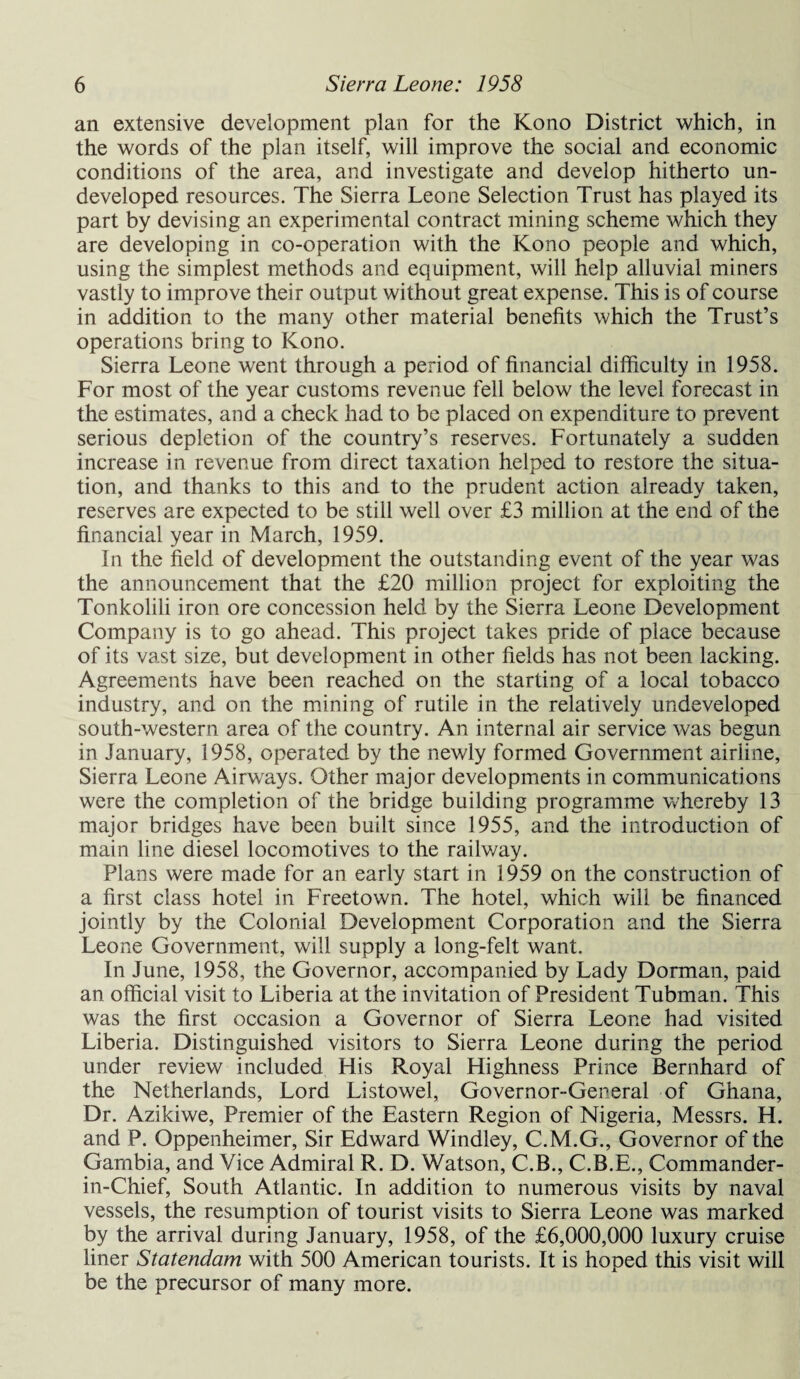 an extensive development plan for the Kono District which, in the words of the plan itself, will improve the social and economic conditions of the area, and investigate and develop hitherto un¬ developed resources. The Sierra Leone Selection Trust has played its part by devising an experimental contract mining scheme which they are developing in co-operation with the Kono people and which, using the simplest methods and equipment, will help alluvial miners vastly to improve their output without great expense. This is of course in addition to the many other material benefits which the Trust’s operations bring to Kono. Sierra Leone went through a period of financial difficulty in 1958. For most of the year customs revenue fell below the level forecast in the estimates, and a check had to be placed on expenditure to prevent serious depletion of the country’s reserves. Fortunately a sudden increase in revenue from direct taxation helped to restore the situa¬ tion, and thanks to this and to the prudent action already taken, reserves are expected to be still well over £3 million at the end of the financial year in March, 1959. In the field of development the outstanding event of the year was the announcement that the £20 million project for exploiting the Tonkolili iron ore concession held by the Sierra Leone Development Company is to go ahead. This project takes pride of place because of its vast size, but development in other fields has not been lacking. Agreements have been reached on the starting of a local tobacco industry, and on the mining of rutile in the relatively undeveloped south-western area of the country. An internal air service was begun in January, 1958, operated by the newly formed Government airline, Sierra Leone Airways. Other major developments in communications were the completion of the bridge building programme whereby 13 major bridges have been built since 1955, and the introduction of main line diesel locomotives to the railway. Plans were made for an early start in 1959 on the construction of a first class hotel in Freetown. The hotel, which will be financed jointly by the Colonial Development Corporation and the Sierra Leone Government, will supply a long-felt want. In June, 1958, the Governor, accompanied by Lady Dorman, paid an official visit to Liberia at the invitation of President Tubman. This was the first occasion a Governor of Sierra Leone had visited Liberia. Distinguished visitors to Sierra Leone during the period under review included His Royal Highness Prince Bernhard of the Netherlands, Lord Listowel, Governor-General of Ghana, Dr. Azikiwe, Premier of the Eastern Region of Nigeria, Messrs. H. and P. Oppenheimer, Sir Edward Windley, C.M.G., Governor of the Gambia, and Vice Admiral R. D. Watson, C.B., C.B.E., Commander- in-Chief, South Atlantic. In addition to numerous visits by naval vessels, the resumption of tourist visits to Sierra Leone was marked by the arrival during January, 1958, of the £6,000,000 luxury cruise liner Statendam with 500 American tourists. It is hoped this visit will be the precursor of many more.