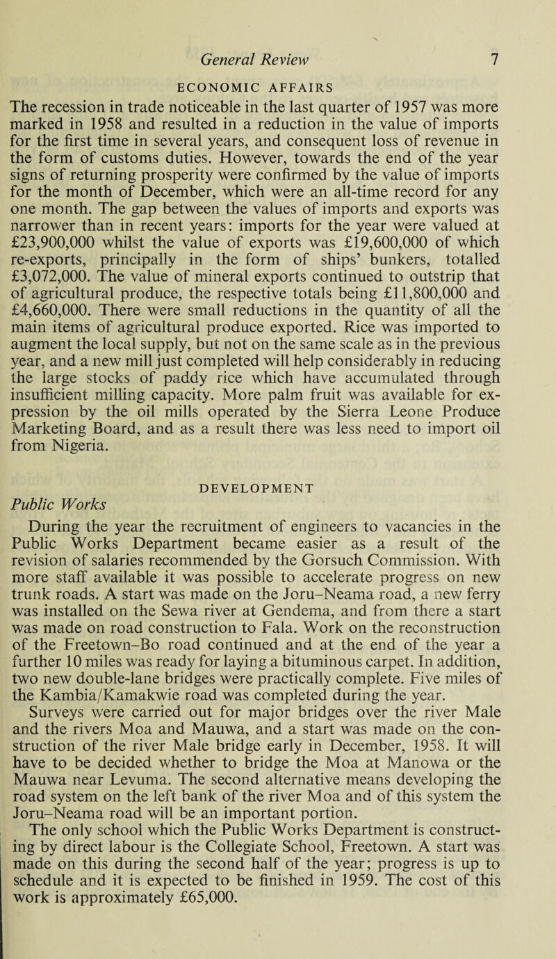 ECONOMIC AFFAIRS The recession in trade noticeable in the last quarter of 1957 was more marked in 1958 and resulted in a reduction in the value of imports for the first time in several years, and consequent loss of revenue in the form of customs duties. However, towards the end of the year signs of returning prosperity were confirmed by the value of imports for the month of December, which were an all-time record for any one month. The gap between the values of imports and exports was narrower than in recent years: imports for the year were valued at £23,900,000 whilst the value of exports was £19,600,000 of which re-exports, principally in the form of ships’ bunkers, totalled £3,072,000. The value of mineral exports continued to outstrip that of agricultural produce, the respective totals being £11,800,000 and £4,660,000. There were small reductions in the quantity of all the main items of agricultural produce exported. Rice was imported to augment the local supply, but not on the same scale as in the previous year, and a new mill just completed will help considerably in reducing the large stocks of paddy rice which have accumulated through insufficient milling capacity. More palm fruit was available for ex¬ pression by the oil mills operated by the Sierra Leone Produce Marketing Board, and as a result there was less need to import oil from Nigeria. DEVELOPMENT Public Works During the year the recruitment of engineers to vacancies in the Public Works Department became easier as a result of the revision of salaries recommended by the Gorsuch Commission. With more staff available it was possible to accelerate progress on new trunk roads. A start was made on the Joru-Neama road, a new ferry was installed on the Sev/a river at Gendema, and from there a start was made on road construction to Fala. Work on the reconstruction of the Freetown-Bo road continued and at the end of the year a further 10 miles was ready for laying a bituminous carpet. In addition, two new double-lane bridges were practically complete. Five miles of the Kambia/Kamakwie road was completed during the year. Surveys were carried out for major bridges over the river Male and the rivers Moa and Mauwa, and a start was made on the con¬ struction of the river Male bridge early in December, 1958. It will have to be decided whether to bridge the Moa at Manowa or the Mauwa near Levuma. The second alternative means developing the road system on the left bank of the river Moa and of this system the Joru-Neama road will be an important portion. The only school which the Public Works Department is construct¬ ing by direct labour is the Collegiate School, Freetown. A start was made on this during the second half of the year; progress is up to schedule and it is expected to be finished in 1959. The cost of this work is approximately £65,000.