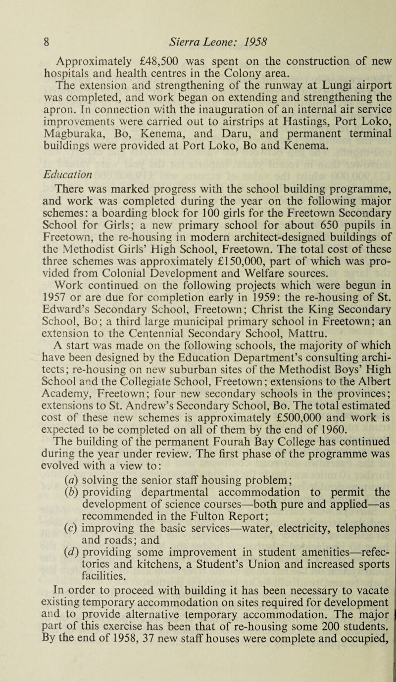 Approximately £48,500 was spent on the construction of new hospitals and health centres in the Colony area. The extension and strengthening of the runway at Lungi airport was completed, and work began on extending and strengthening the apron. In connection with the inauguration of an internal air service improvements were carried out to airstrips at Hastings, Port Loko, Magburaka, Bo, Kenema, and Daru, and permanent terminal buildings were provided at Port Loko, Bo and Kenema. Education There was marked progress with the school building programme, and work was completed during the year on the following major schemes: a boarding block for 100 girls for the Freetown Secondary School for Girls; a new primary school for about 650 pupils in Freetown, the re-housing in modern architect-designed buildings of the Methodist Girls’ High School, Freetown. The total cost of these three schemes was approximately £150,000, part of which was pro¬ vided from Colonial Development and Welfare sources. Work continued on the following projects which were begun in 1957 or are due for completion early in 1959: the re-housing of St. Edward’s Secondary School, Freetown; Christ the King Secondary School, Bo; a third large municipal primary school in Freetown; an extension to the Centennial Secondary School, Mattru. A start was made on the following schools, the majority of which have been designed by the Education Department’s consulting archi¬ tects; re-housing on new suburban sites of the Methodist Boys’ High School and the Collegiate School, Freetown; extensions to the Albert Academy, Freetown; four new secondary schools in the provinces; extensions to St. Andrew’s Secondary School, Bo. The total estimated cost of these new schemes is approximately £500,000 and work is expected to be completed on all of them by the end of I960. The building of the permanent Fourah Bay College has continued during the year under review. The first phase of the programme was evolved with a view to: (a) solving the senior staff housing problem; (b) providing departmental accommodation to permit the development of science courses—both pure and applied—as recommended in the Fulton Report; (c) improving the basic services—water, electricity, telephones and roads; and (d) providing some improvement in student amenities—refec¬ tories and kitchens, a Student’s Union and increased sports facilities. In order to proceed with building it has been necessary to vacate existing temporary accommodation on sites required for development and to provide alternative temporary accommodation. The major part of this exercise has been that of re-housing some 200 students. By the end of 1958, 37 new staff houses were complete and occupied,