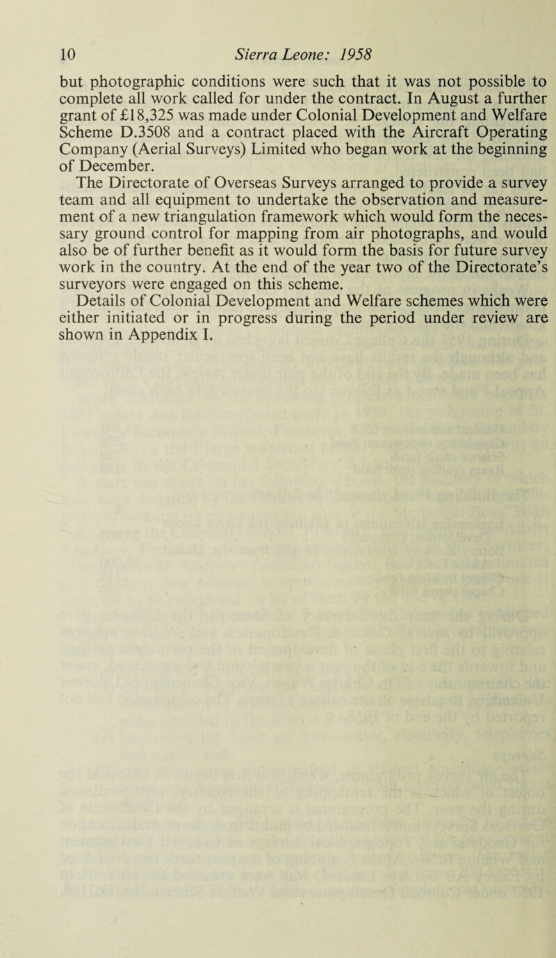 but photographic conditions were such that it was not possible to complete all work called for under the contract. In August a further grant of £18,325 was made under Colonial Development and Welfare Scheme D.3508 and a contract placed with the Aircraft Operating Company (Aerial Surveys) Limited who began work at the beginning of December. The Directorate of Overseas Surveys arranged to provide a survey team and all equipment to undertake the observation and measure¬ ment of a new triangulation framework which would form the neces¬ sary ground control for mapping from air photographs, and would also be of further benefit as it would form the basis for future survey work in the country. At the end of the year two of the Directorate’s surveyors were engaged on this scheme. Details of Colonial Development and Welfare schemes which were either initiated or in progress during the period under review are shown in Appendix I.