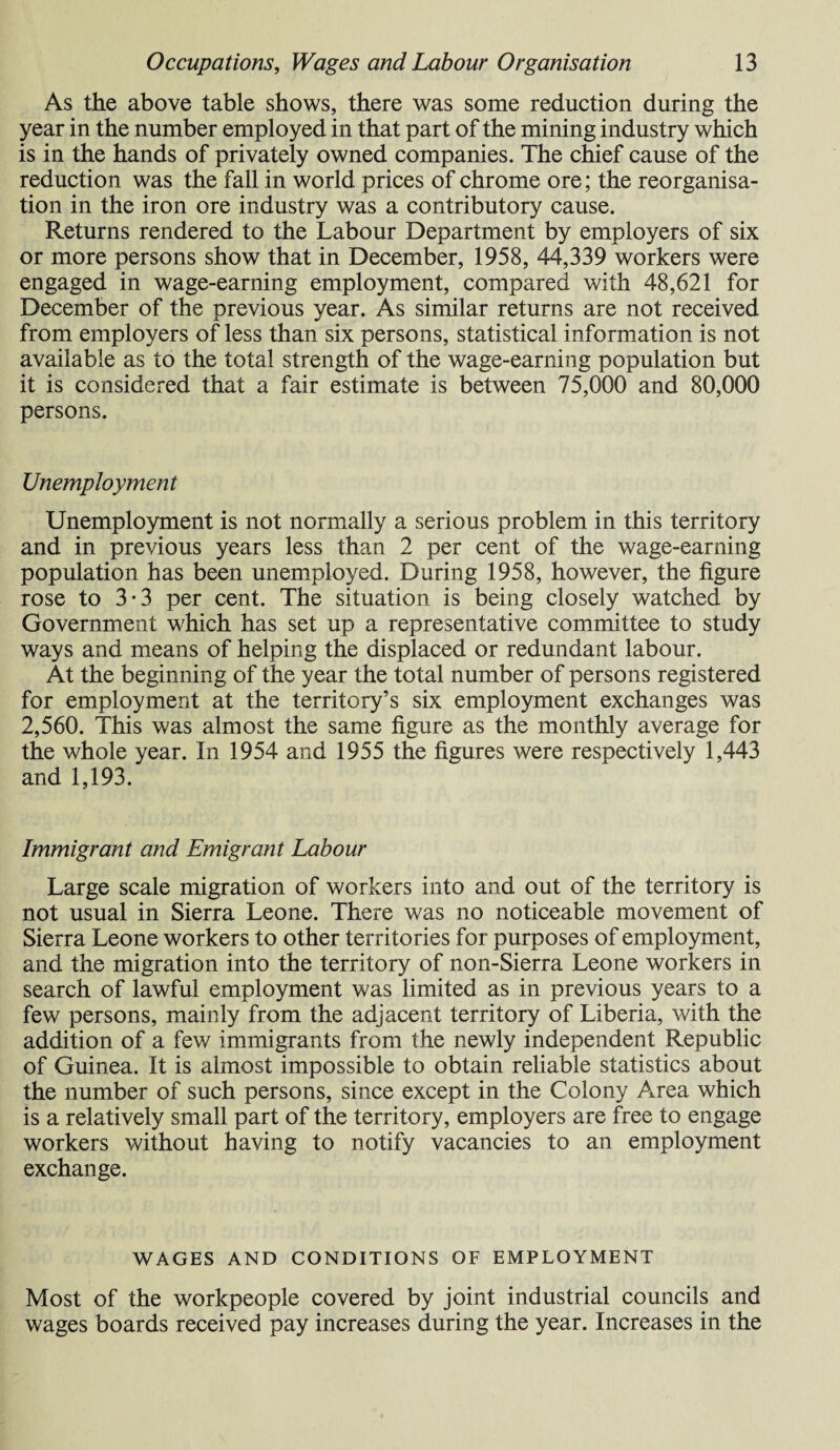 As the above table shows, there was some reduction during the year in the number employed in that part of the mining industry which is in the hands of privately owned companies. The chief cause of the reduction was the fall in world prices of chrome ore; the reorganisa¬ tion in the iron ore industry was a contributory cause. Returns rendered to the Labour Department by employers of six or more persons show that in December, 1958, 44,339 workers were engaged in wage-earning employment, compared with 48,621 for December of the previous year. As similar returns are not received from employers of less than six persons, statistical information is not available as to the total strength of the wage-earning population but it is considered that a fair estimate is between 75,000 and 80,000 persons. Unemployment Unemployment is not normally a serious problem in this territory and in previous years less than 2 per cent of the wage-earning population has been unemployed. During 1958, however, the figure rose to 3-3 per cent. The situation is being closely watched by Government which has set up a representative committee to study ways and means of helping the displaced or redundant labour. At the beginning of the year the total number of persons registered for employment at the territory’s six employment exchanges was 2,560. This was almost the same figure as the monthly average for the whole year. In 1954 and 1955 the figures were respectively 1,443 and 1,193. Immigrant and Emigrant Labour Large scale migration of workers into and out of the territory is not usual in Sierra Leone. There was no noticeable movement of Sierra Leone workers to other territories for purposes of employment, and the migration into the territory of non-Sierra Leone workers in search of lawful employment was limited as in previous years to a few persons, mainly from the adjacent territory of Liberia, with the addition of a few immigrants from the newly independent Republic of Guinea. It is almost impossible to obtain reliable statistics about the number of such persons, since except in the Colony Area which is a relatively small part of the territory, employers are free to engage workers without having to notify vacancies to an employment exchange. WAGES AND CONDITIONS OF EMPLOYMENT Most of the workpeople covered by joint industrial councils and wages boards received pay increases during the year. Increases in the