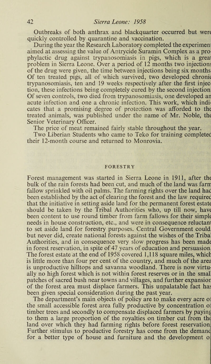 Outbreaks of both anthrax and blackquarter occurred but were quickly controlled by quarantine and vaccination. During the year the Research Laboratory completed the experimem aimed at assessing the value of Antrycide Suramin Complex as a pro¬ phylactic drug against trypanosomiasis in pigs, which is a greal problem in Sierra Leone. Over a period of 12 months two injections of the drug were given, the time between injections being six months Of ten treated pigs, all of which survived, two developed chronic trypanosomiasis, ten and 19 weeks respectively after the first injec¬ tion, these infections being completely cured by the second injection Of seven controls, two died from trypanosomiasis, one developed an acute infection and one a chronic infection. This work, which indi¬ cates that a promising degree of protection was afforded to the treated animals, was published under the name of Mr. Noble, the Senior Veterinary Officer. The price of meat remained fairly stable throughout the year. Two Liberian Students who came to Teko for training completed their 12-month course and returned to Monrovia. FORESTRY Forest management was started in Sierra Leone in 1911, after the bulk of the rain forests had been cut, and much of the land was farm fallow sprinkled with oil palms. The farming rights over the land had been established by the act of clearing the forest and the law required that the initiative in setting aside land for the permanent forest estate should be taken by the Tribal Authorities who, up till now, have been content to use round timber from farm fallows for their simple needs in house construction, etc., and were in consequence reluctanl to set aside land for forestry purposes. Central Government could, but never did, create national forests against the wishes of the Tribal Authorities, and in consequence very slow progress has been made in forest reservation, in spite of 47 years of education and persuasion, The forest estate at the end of 1958 covered 1,118 square miles, which is little more than four per cent of the country, and much of the area is unproductive hilltops and savanna woodland. There is now virtu¬ ally no high forest which is not within forest reserves or in the small patches of sacred bush near towns and villages, and further expansior of the forest area must displace farmers. This unpalatable fact has been given special consideration during the past year. The department’s main objects of policy are to make every acre ol the small accessible forest area fully productive by concentration ol timber trees and secondly to compensate displaced farmers by paying to them a large proportion of the royalties on timber cut from the land over which they had farming rights before forest reservation Further stimulus to productive forestry has come from the demanc for a better type of house and furniture and the development o