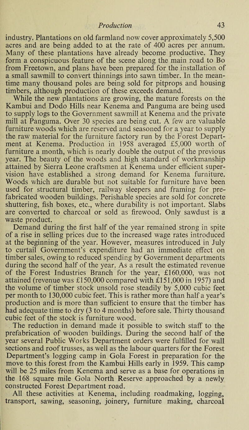 industry. Plantations on old farmland now cover approximately 5,500 acres and are being added to at the rate of 400 acres per annum. Many of these plantations have already become productive. They form a conspicuous feature of the scene along the main road to Bo from Freetown, and plans have been prepared for the installation of a small sawmill to convert thinnings into sawn timber. In the mean¬ time many thousand poles are being sold for pitprops and housing timbers, although production of these exceeds demand. While the new plantations are growing, the mature forests on the Kambui and Dodo Hills near Kenema and Panguma are being used to supply logs to the Government sawmill at Kenema and the private mill at Panguma. Over 30 species are being cut. A few are valuable furniture woods which are reserved and seasoned for a year to supply the raw material for the furniture factory run by the Forest Depart¬ ment at Kenema. Production in 1958 averaged £5,000 worth of furniture a month, which is nearly double the output of the previous year. The beauty of the woods and high standard of workmanship attained by Sierra Leone craftsmen at Kenema under efficient super¬ vision have established a strong demand for Kenema furniture. Woods which are durable but not suitable for furniture have been used for structural timber, railway sleepers and framing for pre¬ fabricated wooden buildings. Perishable species are sold for concrete shuttering, fish boxes, etc., where durability is not important. Slabs are converted to charcoal or sold as firewood. Only sawdust is a waste product. Demand during the first half of the year remained strong in spite of a rise in selling prices due to the increased wage rates introduced at the beginning of the year. However, measures introduced in July to curtail Government’s expenditure had an immediate effect on timber sales, owing to reduced spending by Government departments during the second half of the year. As a result the estimated revenue of the Forest Industries Branch for the year, £160,000, was not attained (revenue was £150,000 compared with £151,000 in 1957) and the volume of timber stock unsold rose steadily by 5,000 cubic feet per month to 130,000 cubic feet. This is rather more than half a year’s production and is more than sufficient to ensure that the timber has had adequate time to dry (3 to 4 months) before sale. Thirty thousand cubic feet of the stock is furniture wood. The reduction in demand made it possible to switch staff to the prefabrication of wooden buildings. During the second half of the year several Public Works Department orders were fulfilled for wall sections and roof trusses, as well as the labour quarters for the Forest Department’s logging camp in Gola Forest in preparation for the move to this forest from the Kambui Hills early in 1959. This camp will be 25 miles from Kenema and serve as a base for operations in the 168 square mile Gola North Reserve approached by a newly constructed Forest Department road. All these activities at Kenema, including roadmaking, logging, transport, sawing, seasoning, joinery, furniture making, charcoal