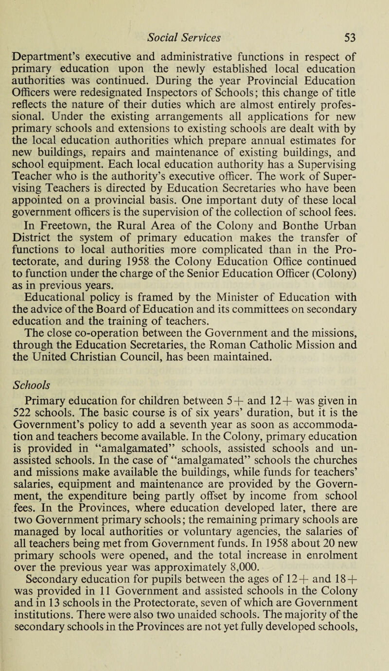 Department’s executive and administrative functions in respect of primary education upon the newly established local education authorities was continued. During the year Provincial Education Officers were redesignated Inspectors of Schools; this change of title reflects the nature of their duties which are almost entirely profes¬ sional. Under the existing arrangements all applications for new primary schools and extensions to existing schools are dealt with by the local education authorities which prepare annual estimates for new buildings, repairs and maintenance of existing buildings, and school equipment. Each local education authority has a Supervising Teacher who is the authority’s executive officer. The work of Super¬ vising Teachers is directed by Education Secretaries who have been appointed on a provincial basis. One important duty of these local government officers is the supervision of the collection of school fees. In Freetown, the Rural Area of the Colony and Bonthe Urban District the system of primary education makes the transfer of functions to local authorities more complicated than in the Pro¬ tectorate, and during 1958 the Colony Education Office continued to function under the charge of the Senior Education Officer (Colony) as in previous years. Educational policy is framed by the Minister of Education with the advice of the Board of Education and its committees on secondary education and the training of teachers. The close co-operation between the Government and the missions, through the Education Secretaries, the Roman Catholic Mission and the United Christian Council, has been maintained. Schools Primary education for children between 5+ and 12+ was given in 522 schools. The basic course is of six years’ duration, but it is the Government’s policy to add a seventh year as soon as accommoda¬ tion and teachers become available. In the Colony, primary education is provided in “amalgamated” schools, assisted schools and un¬ assisted schools. In the case of “amalgamated” schools the churches and missions make available the buildings, while funds for teachers’ salaries, equipment and maintenance are provided by the Govern¬ ment, the expenditure being partly offset by income from school fees. In the Provinces, where education developed later, there are two Government primary schools; the remaining primary schools are managed by local authorities or voluntary agencies, the salaries of all teachers being met from Government funds. In 1958 about 20 new primary schools were opened, and the total increase in enrolment over the previous year was approximately 8,000. Secondary education for pupils between the ages of 12+ and 18 + was provided in 11 Government and assisted schools in the Colony and in 13 schools in the Protectorate, seven of which are Government institutions. There were also two unaided schools. The majority of the secondary schools in the Provinces are not yet fully developed schools,