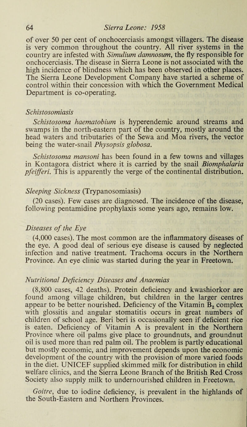 of over 50 per cent of onchocerciasis amongst villagers. The disease is very common throughout the country. All river systems in the country are infested with Simulium damnosum, the fly responsible for onchocerciasis. The disease in Sierra Leone is not associated with the high incidence of blindness which has been observed in other places. The Sierra Leone Development Company have started a scheme of control within their concession with which the Government Medical Department is co-operating. Schistosomiasis Schistosoma haematobium is hyperendemic around streams and swamps in the north-eastern part of the country, mostly around the head waters and tributaries of the Sewa and Moa rivers, the vector being the water-snail Physopsis globosa. Schistosoma mansoni has been found in a few towns and villages in Kontagora district where it is carried by the snail Biomphalaria pfeijferi. This is apparently the verge of the continental distribution. Sleeping Sickness (Trypanosomiasis) (20 cases). Few cases are diagnosed. The incidence of the disease, following pentamidine prophylaxis some years ago, remains low. Diseases of the Eye (4,000 cases). The most common are the inflammatory diseases of the eye. A good deal of serious eye disease is caused by neglected infection and native treatment. Trachoma occurs in the Northern Province. An eye clinic was started during the year in Freetown. Nutritional Deficiency Diseases and Anaemias (8,800 cases, 42 deaths). Protein deficiency and kwashiorkor are found among village children, but children in the larger centres appear to be better nourished. Deficiency of the Vitamin B2 complex with glossitis and angular stomatitis occurs in great numbers of children of school age. Beri beri is occasionally seen if deficient rice is eaten. Deficiency of Vitamin A is prevalent in the Northern Province where oil palms give place to groundnuts, and groundnut oil is used more than red palm oil. The problem is partly educational but mostly economic, and improvement depends upon the economic development of the country with the provision of more varied foods in the diet. UNICEF supplied skimmed milk for distribution in child welfare clinics, and the Sierra Leone Branch of the British Red Cross Society also supply milk to undernourished children in Freetown. Goitre, due to iodine deficiency, is prevalent in the highlands of the South-Eastern and Northern Provinces.