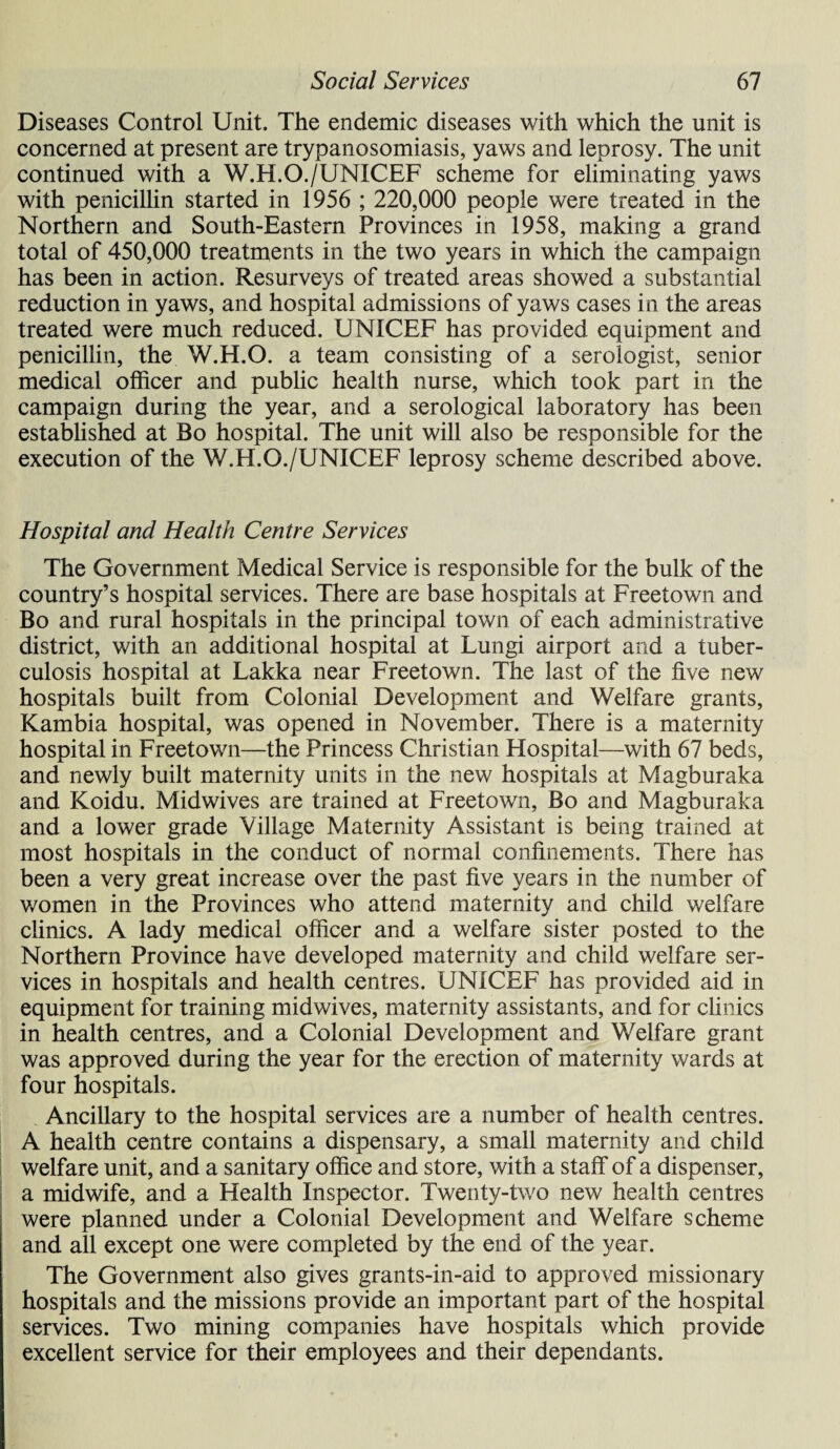 Diseases Control Unit. The endemic diseases with which the unit is concerned at present are trypanosomiasis, yaws and leprosy. The unit continued with a W.H.O./UNICEF scheme for eliminating yaws with penicillin started in 1956 ; 220,000 people were treated in the Northern and South-Eastern Provinces in 1958, making a grand total of 450,000 treatments in the two years in which the campaign has been in action. Resurveys of treated areas showed a substantial reduction in yaws, and hospital admissions of yaws cases in the areas treated were much reduced. UNICEF has provided equipment and penicillin, the W.H.O. a team consisting of a serologist, senior medical officer and public health nurse, which took part in the campaign during the year, and a serological laboratory has been established at Bo hospital. The unit will also be responsible for the execution of the W.H.O./UNICEF leprosy scheme described above. Hospital and Health Centre Services The Government Medical Service is responsible for the bulk of the country’s hospital services. There are base hospitals at Freetown and Bo and rural hospitals in the principal town of each administrative district, with an additional hospital at Lungi airport and a tuber¬ culosis hospital at Lakka near Freetown. The last of the five new hospitals built from Colonial Development and Welfare grants, Kambia hospital, was opened in November. There is a maternity hospital in Freetown—the Princess Christian Hospital—with 67 beds, and newly built maternity units in the new hospitals at Magburaka and Koidu. Midwives are trained at Freetown, Bo and Magburaka and a lower grade Village Maternity Assistant is being trained at most hospitals in the conduct of normal confinements. There has been a very great increase over the past five years in the number of v/omen in the Provinces who attend maternity and child welfare clinics. A lady medical officer and a welfare sister posted to the Northern Province have developed maternity and child welfare ser¬ vices in hospitals and health centres. UNICEF has provided aid in equipment for training midwives, maternity assistants, and for clinics in health centres, and a Colonial Development and Welfare grant was approved during the year for the erection of maternity wards at four hospitals. Ancillary to the hospital services are a number of health centres. A health centre contains a dispensary, a small maternity and child welfare unit, and a sanitary office and store, with a staff of a dispenser, a midwife, and a Health Inspector. Twenty-two new health centres were planned under a Colonial Development and Welfare scheme and all except one were completed by the end of the year. The Government also gives grants-in-aid to approved missionary hospitals and the missions provide an important part of the hospital services. Two mining companies have hospitals which provide excellent service for their employees and their dependants.