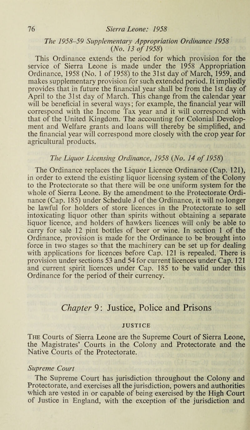 The 1958-59 Supple?nentary Appropriation Ordinance 1958 (No. 13 of 1958) This Ordinance extends the period for which provision for the service of Sierra Leone is made under the 1958 Appropriation Ordinance, 1958 (No. 1 of 1958) to the 31st day of March, 1959, and makes supplementary provision for such extended period. It impliedly provides that in future the financial year shall be from the 1st day of April to the 31st day of March. This change from the calendar year will be beneficial in several ways; for example, the financial year will correspond with the Income Tax year and it will correspond with that of the United Kingdom. The accounting for Colonial Develop¬ ment and Welfare grants and loans will thereby be simplified, and the financial year will correspond more closely with the crop year for agricultural products. The Liquor Licensing Ordinance, 1958 (No. 14 of 1958) The Ordinance replaces the Liquor Licence Ordinance (Cap. 121), in order to extend the existing liquor licensing system of the Colony to the Protectorate so that there will be one uniform system for the whole of Sierra Leone. By the amendment to the Protectorate Ordi¬ nance (Cap. 185) under Schedule J of the Ordinance, it will no longer be lawful for holders of store licences in the Protectorate to sell intoxicating liquor other than spirits without obtaining a separate liquor licence, and holders of hawkers licences will only be able to carry for sale 12 pint bottles of beer or wine. In section 1 of the Ordinance, provision is made for the Ordinance to be brought into force in two stages so that the machinery can be set up for dealing with applications for licences before Cap. 121 is repealed. There is provision under sections 53 and 54 for current licences under Cap. 121 and current spirit licences under Cap. 185 to be valid under this Ordinance for the period of their currency. Chapter 9: Justice, Police and Prisons JUSTICE The Courts of Sierra Leone are the Supreme Court of Sierra Leone, the Magistrates’ Courts in the Colony and Protectorate and the Native Courts of the Protectorate. Supreme Court The Supreme Court has jurisdiction throughout the Colony and Protectorate, and exercises all the jurisdiction, powers and authorities which are vested in or capable of being exercised by the High Court of Justice in England, with the exception of the jurisdiction and