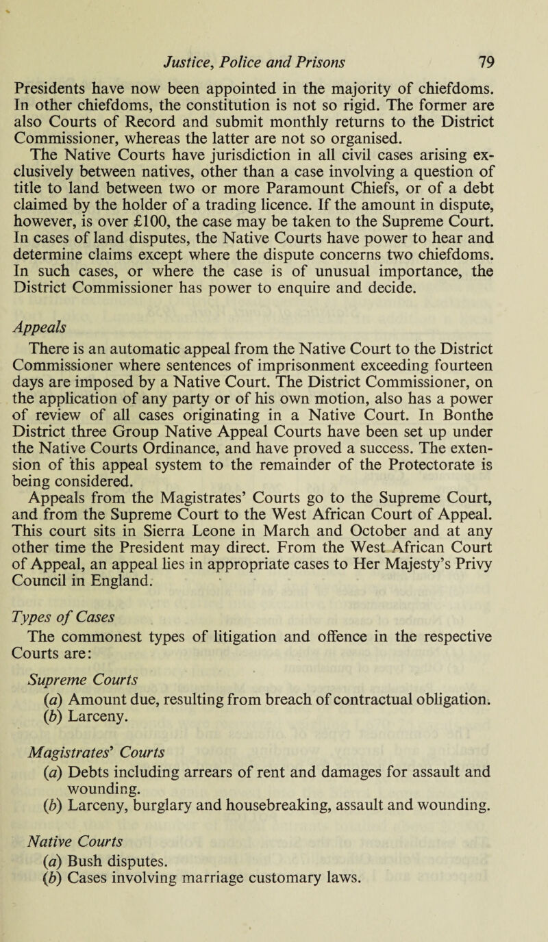 Presidents have now been appointed in the majority of chiefdoms. In other chiefdoms, the constitution is not so rigid. The former are also Courts of Record and submit monthly returns to the District Commissioner, whereas the latter are not so organised. The Native Courts have jurisdiction in all civil cases arising ex¬ clusively between natives, other than a case involving a question of title to land between two or more Paramount Chiefs, or of a debt claimed by the holder of a trading licence. If the amount in dispute, however, is over £100, the case may be taken to the Supreme Court. In cases of land disputes, the Native Courts have power to hear and determine claims except where the dispute concerns two chiefdoms. In such cases, or where the case is of unusual importance, the District Commissioner has power to enquire and decide. Appeals There is an automatic appeal from the Native Court to the District Commissioner where sentences of imprisonment exceeding fourteen days are imposed by a Native Court. The District Commissioner, on the application of any party or of his own motion, also has a power of review of all cases originating in a Native Court. In Bonthe District three Group Native Appeal Courts have been set up under the Native Courts Ordinance, and have proved a success. The exten¬ sion of this appeal system to the remainder of the Protectorate is being considered. Appeals from the Magistrates’ Courts go to the Supreme Court, and from the Supreme Court to the West African Court of Appeal. This court sits in Sierra Leone in March and October and at any other time the President may direct. From the West African Court of Appeal, an appeal lies in appropriate cases to Her Majesty’s Privy Council in England. Types of Cases The commonest types of litigation and offence in the respective Courts are: Supreme Courts (a) Amount due, resulting from breach of contractual obligation. (b) Larceny. Magistrates' Courts (a) Debts including arrears of rent and damages for assault and wounding. (ib) Larceny, burglary and housebreaking, assault and wounding. Native Courts (a) Bush disputes. (b) Cases involving marriage customary laws.