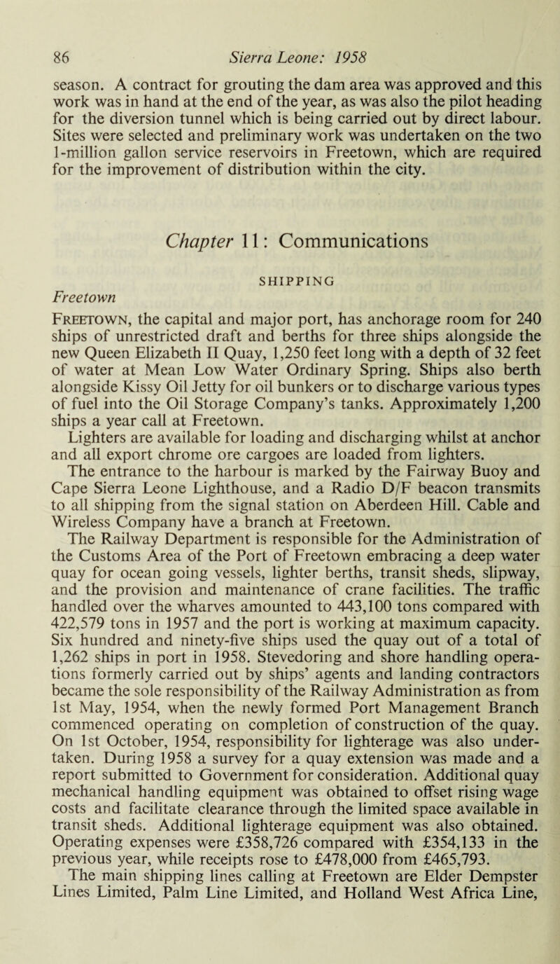 season. A contract for grouting the dam area was approved and this work was in hand at the end of the year, as was also the pilot heading for the diversion tunnel which is being carried out by direct labour. Sites were selected and preliminary work was undertaken on the two 1-million gallon service reservoirs in Freetown, which are required for the improvement of distribution within the city. Chapter 11: Communications SHIPPING Freetown Freetown, the capital and major port, has anchorage room for 240 ships of unrestricted draft and berths for three ships alongside the new Queen Elizabeth II Quay, 1,250 feet long with a depth of 32 feet of water at Mean Low Water Ordinary Spring. Ships also berth alongside Kissy Oil Jetty for oil bunkers or to discharge various types of fuel into the Oil Storage Company’s tanks. Approximately 1,200 ships a year call at Freetown. Lighters are available for loading and discharging whilst at anchor and all export chrome ore cargoes are loaded from lighters. The entrance to the harbour is marked by the Fairway Buoy and Cape Sierra Leone Lighthouse, and a Radio D/F beacon transmits to all shipping from the signal station on Aberdeen Hill. Cable and Wireless Company have a branch at Freetown. The Railway Department is responsible for the Administration of the Customs Area of the Port of Freetown embracing a deep water quay for ocean going vessels, lighter berths, transit sheds, slipway, and the provision and maintenance of crane facilities. The traffic handled over the wharves amounted to 443,100 tons compared with 422,579 tons in 1957 and the port is working at maximum capacity. Six hundred and ninety-five ships used the quay out of a total of 1,262 ships in port in 1958. Stevedoring and shore handling opera¬ tions formerly carried out by ships’ agents and landing contractors became the sole responsibility of the Railway Administration as from 1st May, 1954, when the newly formed Port Management Branch commenced operating on completion of construction of the quay. On 1st October, 1954, responsibility for lighterage was also under¬ taken. During 1958 a survey for a quay extension was made and a report submitted to Government for consideration. Additional quay mechanical handling equipment was obtained to offset rising wage costs and facilitate clearance through the limited space available in transit sheds. Additional lighterage equipment was also obtained. Operating expenses were £358,726 compared with £354,133 in the previous year, while receipts rose to £478,000 from £465,793. The main shipping lines calling at Freetown are Elder Dempster Lines Limited, Palm Line Limited, and Holland West Africa Line,