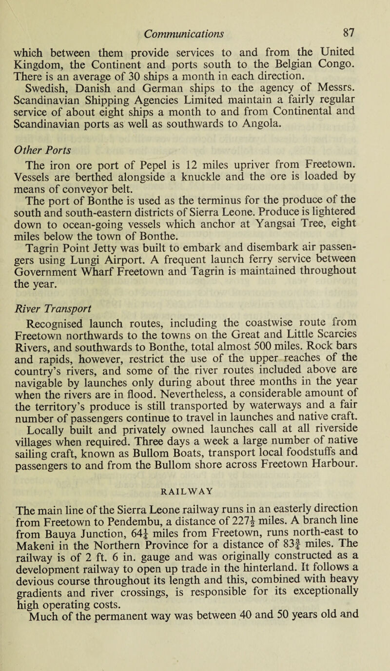 which between them provide services to and from the United Kingdom, the Continent and ports south to the Belgian Congo. There is an average of 30 ships a month in each direction. Swedish, Danish and German ships to the agency of Messrs. Scandinavian Shipping Agencies Limited maintain a fairly regular service of about eight ships a month to and from Continental and Scandinavian ports as well as southwards to Angola. Other Ports The iron ore port of Pepel is 12 miles upriver from Freetown. Vessels are berthed alongside a knuckle and the ore is loaded by means of conveyor belt. The port of Bonthe is used as the terminus for the produce of the south and south-eastern districts of Sierra Leone. Produce is lightered down to ocean-going vessels which anchor at Yangsai Tree, eight miles below the town of Bonthe. Tagrin Point Jetty was built to embark and disembark air passen¬ gers using Lungi Airport. A frequent launch ferry service between Government Wharf Freetown and Tagrin is maintained throughout the year. River Transport Recognised launch routes, including the coastwise route from Freetown northwards to the towns on the Great and Little Searcies Rivers, and southwards to Bonthe, total almost 500 miles. Rock bars and rapids, however, restrict the use of the upper reaches of the country’s rivers, and some of the river routes included above are navigable by launches only during about three months in the year when the rivers are in flood. Nevertheless, a considerable amount of the territory’s produce is still transported by waterways and a fair number of passengers continue to travel in launches and native craft. Locally built and privately owned launches call at all riverside villages when required. Three days a week a large number of native sailing craft, known as Bullom Boats, transport local foodstuffs and passengers to and from the Bullom shore across Freetown Harbour. RAILWAY The main line of the Sierra Leone railway runs in an easterly direction from Freetown to Pendembu, a distance of 227£ miles. A branch line from Bauya Junction, 64J miles from Freetown, runs north-east to Makeni in the Northern Province for a distance of 83f miles. The railway is of 2 ft. 6 in. gauge and was originally constructed as a development railway to open up trade in the hinterland. It follows a devious course throughout its length and this, combined with heavy gradients and river crossings, is responsible for its exceptionally high operating costs. Much of the permanent way was between 40 and 50 years old and