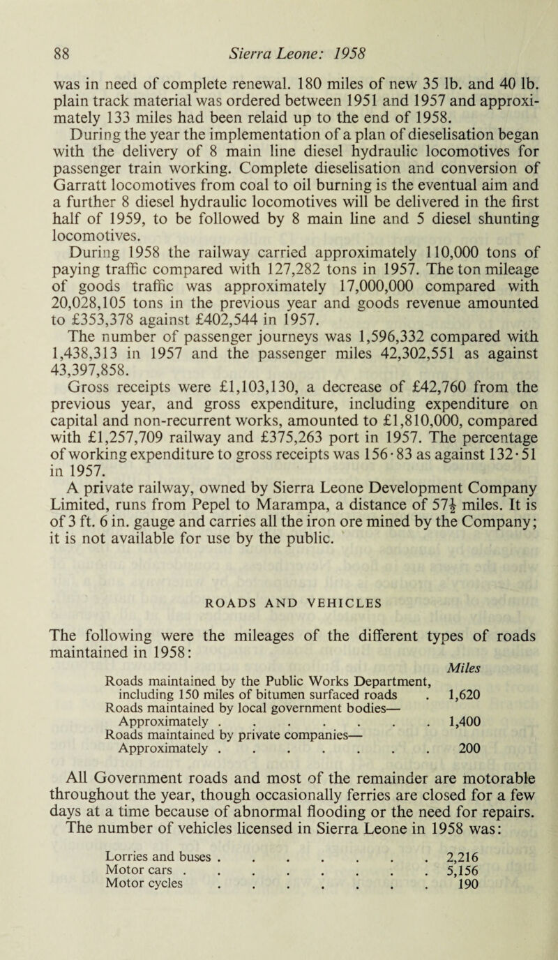 was in need of complete renewal. 180 miles of new 35 lb. and 40 lb. plain track material was ordered between 1951 and 1957 and approxi¬ mately 133 miles had been relaid up to the end of 1958. During the year the implementation of a plan of dieselisation began with the delivery of 8 main line diesel hydraulic locomotives for passenger train working. Complete dieselisation and conversion of Garratt locomotives from coal to oil burning is the eventual aim and a further 8 diesel hydraulic locomotives will be delivered in the first half of 1959, to be followed by 8 main line and 5 diesel shunting locomotives. During 1958 the railway carried approximately 110,000 tons of paying traffic compared with 127,282 tons in 1957. The ton mileage of goods traffic was approximately 17,000,000 compared with 20,028,105 tons in the previous vear and goods revenue amounted to £353,378 against £402,544 in 1957. The number of passenger journeys was 1,596,332 compared with 1,438,313 in 1957 and the passenger miles 42,302,551 as against 43,397,858. Gross receipts were £1,103,130, a decrease of £42,760 from the previous year, and gross expenditure, including expenditure on capital and non-recurrent works, amounted to £1,810,000, compared with £1,257,709 railway and £375,263 port in 1957. The percentage of working expenditure to gross receipts was 156-83 as against 132-51 in 1957. A private railway, owned by Sierra Leone Development Company Limited, runs from Pepel to Marampa, a distance of 51\ miles. It is of 3 ft. 6 in. gauge and carries all the iron ore mined by the Company; it is not available for use by the public. ROADS AND VEHICLES The following were the mileages of the different types of roads maintained in 1958: Miles Roads maintained by the Public Works Department, including 150 miles of bitumen surfaced roads . 1,620 Roads maintained by local government bodies— Approximately ....... 1,400 Roads maintained by private companies— Approximately.200 All Government roads and most of the remainder are motorable throughout the year, though occasionally ferries are closed for a few days at a time because of abnormal flooding or the need for repairs. The number of vehicles licensed in Sierra Leone in 1958 was: Lorries and buses.2,216 Motorcars.5,156 Motor cycles.190