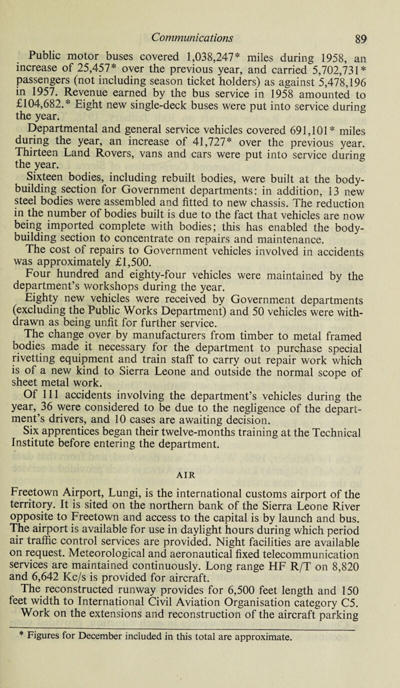 Public motor buses covered 1,038,247* miles during 1958, an increase of 25,457* over the previous year, and carried 5,702,731* passengers (not including season ticket holders) as against 5,478,196 in 1957. Revenue earned by the bus service in 1958 amounted to £104,682.* Eight new single-deck buses were put into service during the year. Departmental and general service vehicles covered 691,101* miles during the year, an increase of 41,727* over the previous year. Thirteen Land Rovers, vans and cars were put into service during the year. Sixteen bodies, including rebuilt bodies, were built at the body¬ building section for Government departments: in addition, 13 new steel bodies were assembled and fitted to new chassis. The reduction in the number of bodies built is due to the fact that vehicles are now being imported complete with bodies; this has enabled the body¬ building section to concentrate on repairs and maintenance. The cost of repairs to Government vehicles involved in accidents was approximately £1,500. Four hundred and eighty-four vehicles were maintained by the department’s workshops during the year. Eighty new vehicles were received by Government departments (excluding the Public Works Department) and 50 vehicles were with¬ drawn as being unfit for further service. The change over by manufacturers from timber to metal framed bodies made it necessary for the department to purchase special rivetting equipment and train staff to carry out repair work which is of a new kind to Sierra Leone and outside the normal scope of sheet metal work. Of 111 accidents involving the department’s vehicles during the year, 36 were considered to be due to the negligence of the depart¬ ment’s drivers, and 10 cases are awaiting decision. Six apprentices began their twelve-months training at the Technical Institute before entering the department. AIR Freetown Airport, Lungi, is the international customs airport of the territory. It is sited on the northern bank of the Sierra Leone River opposite to Freetown and access to the capital is by launch and bus. The airport is available for use in daylight hours during which period air traffic control services are provided. Night facilities are available on request. Meteorological and aeronautical fixed telecommunication services are maintained continuously. Long range HF R/T on 8,820 and 6,642 Kc/s is provided for aircraft. The reconstructed runway provides for 6,500 feet length and 150 feet width to International Civil Aviation Organisation category C5. Work on the extensions and reconstruction of the aircraft parking * Figures for December included in this total are approximate.