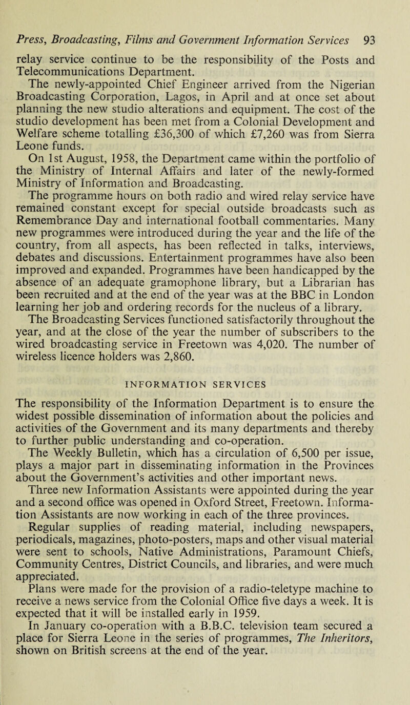 relay service continue to be the responsibility of the Posts and Telecommunications Department. The newly-appointed Chief Engineer arrived from the Nigerian Broadcasting Corporation, Lagos, in April and at once set about planning the new studio alterations and equipment. The cost of the studio development has been met from a Colonial Development and Welfare scheme totalling £36,300 of which £7,260 was from Sierra Leone funds. On 1st August, 1958, the Department came within the portfolio of the Ministry of Internal Affairs and later of the newly-formed Ministry of Information and Broadcasting. The programme hours on both radio and wired relay service have remained constant except for special outside broadcasts such as Remembrance Day and international football commentaries. Many new programmes were introduced during the year and the life of the country, from all aspects, has been reflected in talks, interviews, debates and discussions. Entertainment programmes have also been improved and expanded. Programmes have been handicapped by the absence of an adequate gramophone library, but a Librarian has been recruited and at the end of the year was at the BBC in London learning her job and ordering records for the nucleus of a library. The Broadcasting Services functioned satisfactorily throughout the year, and at the close of the year the number of subscribers to the wired broadcasting service in Freetown was 4,020. The number of wireless licence holders was 2,860. INFORMATION SERVICES The responsibility of the Information Department is to ensure the widest possible dissemination of information about the policies and activities of the Government and its many departments and thereby to further public understanding and co-operation. The Weekly Bulletin, which has a circulation of 6,500 per issue, plays a major part in disseminating information in the Provinces about the Government’s activities and other important news. Three new Information Assistants were appointed during the year and a second office was opened in Oxford Street, Freetown. Informa¬ tion Assistants are now working in each of the three provinces. Regular supplies of reading material, including newspapers, periodicals, magazines, photo-posters, maps and other visual material were sent to schools, Native Administrations, Paramount Chiefs, Community Centres, District Councils, and libraries, and were much appreciated. Plans were made for the provision of a radio-teletype machine to receive a news service from the Colonial Office five days a week. It is expected that it will be installed early in 1959. In January co-operation with a B.B.C. television team secured a place for Sierra Leone in the series of programmes, The Inheritors, shown on British screens at the end of the year.