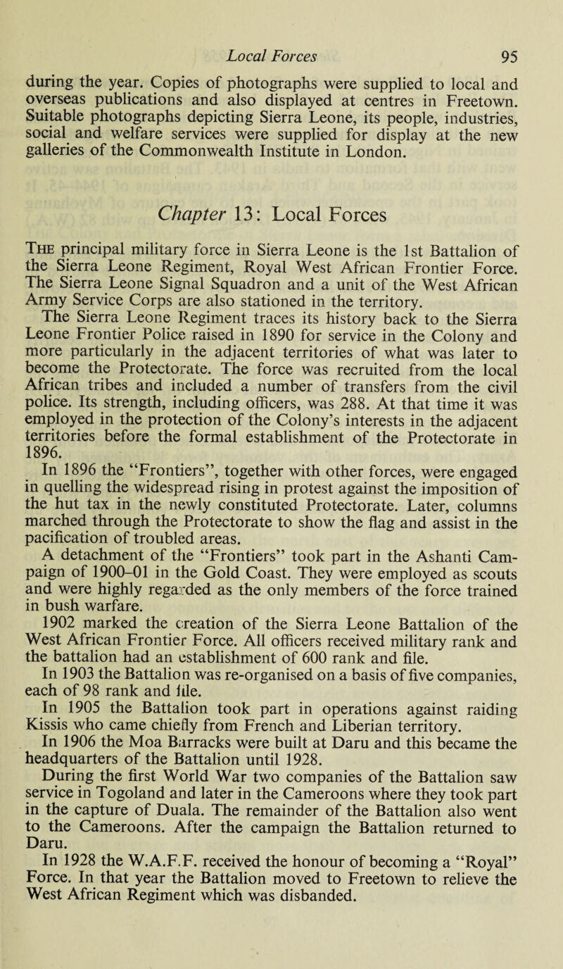 during the year. Copies of photographs were supplied to local and overseas publications and also displayed at centres in Freetown. Suitable photographs depicting Sierra Leone, its people, industries, social and welfare services were supplied for display at the new galleries of the Commonwealth Institute in London. Chapter 13: Local Forces The principal military force in Sierra Leone is the 1st Battalion of the Sierra Leone Regiment, Royal West African Frontier Force. The Sierra Leone Signal Squadron and a unit of the West African Army Service Corps are also stationed in the territory. The Sierra Leone Regiment traces its history back to the Sierra Leone Frontier Police raised in 1890 for service in the Colony and more particularly in the adjacent territories of what was later to become the Protectorate. The force was recruited from the local African tribes and included a number of transfers from the civil police. Its strength, including officers, was 288. At that time it was employed in the protection of the Colony’s interests in the adjacent territories before the formal establishment of the Protectorate in 1896. In 1896 the “Frontiers”, together with other forces, were engaged in quelling the widespread rising in protest against the imposition of the hut tax in the newly constituted Protectorate. Later, columns marched through the Protectorate to show the flag and assist in the pacification of troubled areas. A detachment of the “Frontiers” took part in the Ashanti Cam¬ paign of 1900-01 in the Gold Coast. They were employed as scouts and were highly rega rded as the only members of the force trained in bush warfare. 1902 marked the creation of the Sierra Leone Battalion of the West African Frontier Force. All officers received military rank and the battalion had an establishment of 600 rank and file. In 1903 the Battalion was re-organised on a basis of five companies, each of 98 rank and file. In 1905 the Battalion took part in operations against raiding Kissis who came chiefly from French and Liberian territory. In 1906 the Moa Barracks were built at Daru and this became the headquarters of the Battalion until 1928. During the first World War two companies of the Battalion saw service in Togoland and later in the Cameroons where they took part in the capture of Duala. The remainder of the Battalion also went to the Cameroons. After the campaign the Battalion returned to Daru. In 1928 the W.A.F.F. received the honour of becoming a “Royal” Force. In that year the Battalion moved to Freetown to relieve the West African Regiment which was disbanded.