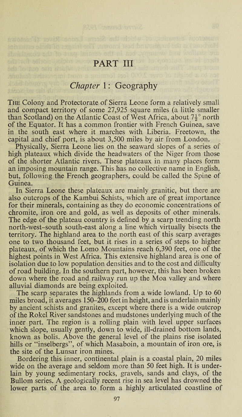 PART III Chapter 1: Geography The Colony and Protectorate of Sierra Leone form a relatively small and compact territory of some 27,925 square miles (a little smaller than Scotland) on the Atlantic Coast of West Africa, about 7J° north of the Equator. It has a common frontier with French Guinea, save in the south east where it marches with Liberia. Freetown, the capital and chief port, is about 3,500 miles by air from London. Physically, Sierra Leone lies on the seaward slopes of a series of high plateaux which divide the headwaters of the Niger from those of the shorter Atlantic rivers. These plateaux in many places form an imposing mountain range. This has no collective name in English, but, following the French geographers, could be called the Spine of Guinea. In Sierra Leone these plateaux are mainly granitic, but there are also outcrops of the Kambui Schists, which are of great importance for their minerals, containing as they do economic concentrations of chromite, iron ore and gold, as well as deposits of other minerals. The edge of the plateau country is defined by a scarp trending north north-west-south south-east along a line which virtually bisects the territory. The highland area to the north east of this scarp averages one to two thousand feet, but it rises in a series of steps to higher plateaux, of which the Lomo Mountains reach 6,390 feet, one of the highest points in West Africa. This extensive highland area is one of isolation due to low population densities and to the cost and difficulty of road building. In the southern part, however, this has been broken down where the road and railway run up the Moa valley and where alluvial diamonds are being exploited. The scarp separates the highlands from a wide lowland. Up to 60 miles broad, it averages 150-200 feet in height, and is underlain mainly by ancient schists and granites, except where there is a wide outcrop of the Rokel River sandstones and mudstones underlying much of the inner part. The region is a rolling plain with level upper surfaces which slope, usually gently, down to wide, ill-drained bottom lands, known as bolis. Above the general level of the plains rise isolated hills or “inselbergs”, of which Masaboin, a mountain of iron ore, is the site of the Lunsar iron mines. Bordering this inner, continental plain is a coastal plain, 20 miles wide on the average and seldom more than 50 feet high. It is under¬ lain by young sedimentary rocks, gravels, sands and clays, of the Bullom series. A geologically recent rise in sea level has drowned the lower parts of the area to form a highly articulated coastline of