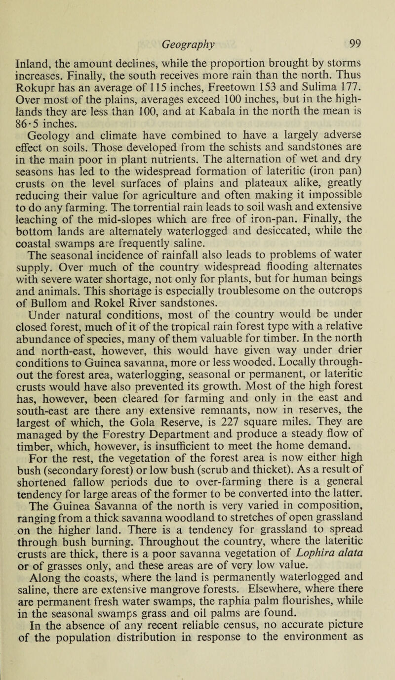 Inland, the amount declines, while the proportion brought by storms increases. Finally, the south receives more rain than the north. Thus Rokupr has an average of 115 inches, Freetown 153 and Sulima 177. Over most of the plains, averages exceed 100 inches, but in the high¬ lands they are less than 100, and at Kabala in the north the mean is 86-5 inches. Geology and climate have combined to have a largely adverse effect on soils. Those developed from the schists and sandstones are in the main poor in plant nutrients. The alternation of wet and dry seasons has led to the widespread formation of lateritic (iron pan) crusts on the level surfaces of plains and plateaux alike, greatly reducing their value for agriculture and often making it impossible to do any farming. The torrential rain leads to soil wash and extensive leaching of the mid-slopes which are free of iron-pan. Finally, the bottom lands are alternately waterlogged and desiccated, while the coastal swamps are frequently saline. The seasonal incidence of rainfall also leads to problems of water supply. Over much of the country widespread flooding alternates with severe water shortage, not only for plants, but for human beings and animals. This shortage is especially troublesome on the outcrops of Bullom and Rokel River sandstones. Under natural conditions, most of the country would be under closed forest, much of it of the tropical rain forest type with a relative abundance of species, many of them valuable for timber. In the north and north-east, however, this would have given way under drier conditions to Guinea savanna, more or less wooded. Locally through¬ out the forest area, waterlogging, seasonal or permanent, or lateritic crusts would have also prevented its growth. Most of the high forest has, however, been cleared for farming and only in the east and south-east are there any extensive remnants, now in reserves, the largest of which, the Gola Reserve, is 227 square miles. They are managed by the Forestry Department and produce a steady flow of timber, which, however, is insufficient to meet the home demand. For the rest, the vegetation of the forest area is now either high bush (secondary forest) or low bush (scrub and thicket). As a result of shortened fallow periods due to over-farming there is a general tendency for large areas of the former to be converted into the latter. The Guinea Savanna of the north is very varied in composition, ranging from a thick savanna woodland to stretches of open grassland on the higher land. There is a tendency for grassland to spread through bush burning. Throughout the country, where the lateritic crusts are thick, there is a poor savanna vegetation of Lophira alata or of grasses only, and these areas are of very low value. Along the coasts, where the land is permanently waterlogged and saline, there are extensive mangrove forests. Elsewhere, where there are permanent fresh water swamps, the raphia palm flourishes, while in the seasonal swamps grass and oil palms are found. In the absence of any recent reliable census, no accurate picture of the population distribution in response to the environment as