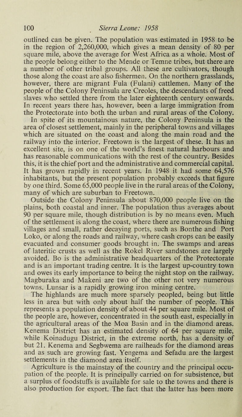 outlined can be given. The population was estimated in 1958 to be in the region of 2,260,000, which gives a mean density of 80 per square mile, above the average for West Africa as a whole. Most of the people belong either to the Mende or Temne tribes, but there are a number of other tribal groups. All these are cultivators, though those along the coast are also fishermen. On the northern grasslands, however, there are migrant Fula (Fulani) cattlemen. Many of the people of the Colony Peninsula are Creoles, the descendants of freed slaves who settled there from the later eighteenth century onwards. In recent years there has, however, been a large immigration from the Protectorate into both the urban and rural areas of the Colony. In spite of its mountainous nature, the Colony Peninsula is the area of closest settlement, mainly in the peripheral towns and villages which are situated on the coast and along the main road and the railway into the interior. Freetown is the largest of these. It has an excellent site, is on one of the world’s finest natural harbours and has reasonable communications with the rest of the country. Besides this, it is the chief port and the administrative and commercial capital. It has grown rapidly in recent years. In 1948 it had some 64,576 inhabitants, but the present population probably exceeds that figure by one third. Some 65,000 people live in the rural areas of the Colony, many of which are suburban to Freetown. Outside the Colony Peninsula about 870,000 people live on the plains, both coastal and inner. The population thus averages about 90 per square mile, though distribution is by no means even. Much of the settlement is along the coast, where there are numerous fishing villages and small, rather decaying ports, such as Bonthe and Port Loko, or along the roads and railway, where cash crops can be easily evacuated and consumer goods brought in. The swamps and areas of lateritic crusts as well as the Rokel River sandstones are largely avoided. Bo is the administrative headquarters of the Protectorate and is an important trading centre. It is the largest up-country town and owes its early importance to being the night stop on the railway. Magburaka and Makeni are two of the other not very numerous towns. Lunsar is a rapidly growing iron mining centre. The highlands are much more sparsely peopled, being but little less in area but with only about half the number of people. This represents a population density of about 44 per square mile. Most of the people are, however, concentrated in the south east, especially in the agricultural areas of the Moa Basin and in the diamond areas. Kenema District has an estimated density of 64 per square mile, while Koinadugu District, in the extreme north, has a density of but 21. Kenema and Segbwema are railheads for the diamond areas and as such are growing fast. Yengema and Sefadu are the largest settlements in the diamond area itself. Agriculture is the mainstay of the country and the principal occu¬ pation of the people. It is principally carried on for subsistence, but a surplus of foodstuffs is available for sale to the towns and there is also production for export. The fact that the latter has been more