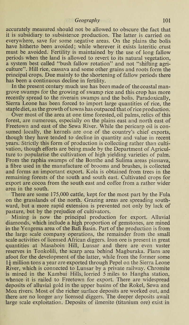 accurately measured should not be allowed to obscure the fact that it is subsidiary to subsistence production. The latter is carried on everywhere, save for some negative areas. On the plains the bolis have hitherto been avoided; while wherever it exists lateritic crust must be avoided. Fertility is maintained by the use of long fallow periods when the land is allowed to revert to its natural vegetation, a system best called ‘‘bush fallow rotation” and not “shifting agri¬ culture”. Hill rice, cassava and some other grains and roots form the principal crops. Due mainly to the shortening of fallow periods there has been a continuous decline in fertility. In the present century much use has been made of the coastal man¬ grove swamps for the growing of swamp rice and this crop has more recently spread to the riverain swamps and the bolis. Paradoxically, Sierra Leone has been forced to import large quantities of rice, the staple diet, as the growth of towns has outpaced that of rice production. Over most of the area at one time forested, oil palms, relics of this forest, are numerous, especially on the plains east and north east of Freetown and east of the Sewa Paver. While the pericarp oil is con¬ sumed locally, the kernels are one of the country’s chief exports, though they have tended to decline in quantity and value in recent years. Strictly this form of production is collecting rather than culti¬ vation, though efforts are being made by the Department of Agricul¬ ture to popularise the cultivation of high yielding varieties of palm. From the raphia swamps of the Bonthe and Sulima areas piassava, a fibre used in the manufacture of brooms and brushes, is collected and forms an important export. Kola is obtained from trees in the remaining forests of the south and south east. Cultivated crops for export are cocoa from the south east and coffee from a rather wider area in the south. There are some 175,000 cattle, kept for the most part by the Fula on the grasslands of the north. Grazing areas are spreading south¬ ward, but a more rapid extension is prevented not only by lack of pasture, but by the prejudice of cultivators. Mining is now the principal production for export. Alluvial diamonds, which include a high proportion of gemstones, are mined in the Yengema area of the Bafi Basin. Part of the production is from the large scale company operations, the remainder from the small scale activities of licensed African diggers. Iron ore is present in great quantities at Masaboin Hill, Lunsar and there are even vaster reserves in Tonkolili, the scarp area behind Magburaka. Plans are afoot for the development of the latter, while from the former some 1J million tons a year are exported through Pepel on the Sierra Leone River, which is connected to Lunsar by a private railway. Chromite is mined in the Kambui Hills, lorried 5 miles to Hangha station, whence it is railed to Freetown for export. There are widespread deposits of alluvial gold in the upper basins of the Rokel, Sewa and Moa rivers. Most of the richer surface deposits are worked out, and there are no longer any licensed diggers. The deeper deposits await large scale exploitation. Deposits of ilmenite (titanium ore) exist in