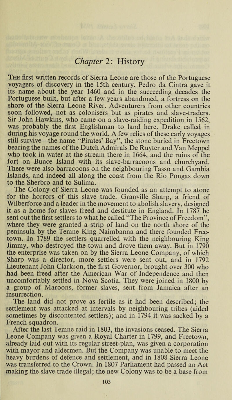 Chapter 2: History The first written records of Sierra Leone are those of the Portuguese voyagers of discovery in the 15th century. Pedro da Cintra gave it its name about the year 1460 and in the succeeding decades the Portuguese built, but after a few years abandoned, a fortress on the shore of the Sierra Leone River. Adventurers from other countries soon followed, not as colonisers but as pirates and slave-traders. Sir John Hawkins, who came on a slave-raiding expedition in 1562, was probably the first Englishman to land here. Drake called in during his voyage round the world. A few relics of these early voyages still survive—the name “Pirates’ Bay”, the stone buried in Freetown bearing the names of the Dutch Admirals De Ruyter and Van Meppel who took in water at the stream there in 1664, and the ruins of the fort on Bunce Island with its slave-barracoons and churchyard. There were also barracoons on the neighbouring Tasso and Gambia Islands, and indeed all along the coast from the Rio Pongas down to the Sherbro and to Sulima. The Colony of Sierra Leone was founded as an attempt to atone for the horrors of this slave trade. Granville Sharp, a friend of Wilberforce and a leader in the movement to abolish slavery, designed it as a home for slaves freed and destitute in England. In 1787 he sent out the first settlers to what he called “The Province of Freedom”, where they were granted a strip of land on the north shore of the peninsula by the Temne King Naimbanna and there founded Free¬ town. In 1789 the settlers quarrelled with the neighbouring King Jimmy, who destroyed the town and drove them away. But in 1790 the enterprise was taken on by the Sierra Leone Company, of which Sharp was a director, more settlers were sent out, and in 1792 Lieutenant John Clarkson, the first Governor, brought over 300 who had been freed after the American War of Independence and then uncomfortably settled in Nova Scotia. They were joined in 1800 by a group of Maroons, former slaves, sent from Jamaica after an insurrection. The land did not prove as fertile as it had been described; the settlement was attacked at intervals by neighbouring tribes (aided sometimes by discontented settlers); and in 1794 it was sacked by a French squadron. After the last Temne raid in 1803, the invasions ceased. The Sierra Leone Company was given a Royal Charter in 1799, and Freetown, already laid out with its regular street-plan, was given a corporation with mayor and aldermen. But the Company was unable to meet the heavy burdens of defence and settlement, and in 1808 Sierra Leone was transferred to the Crown. In 1807 Parliament had passed an Act making the slave trade illegal; the new Colony was to be a base from