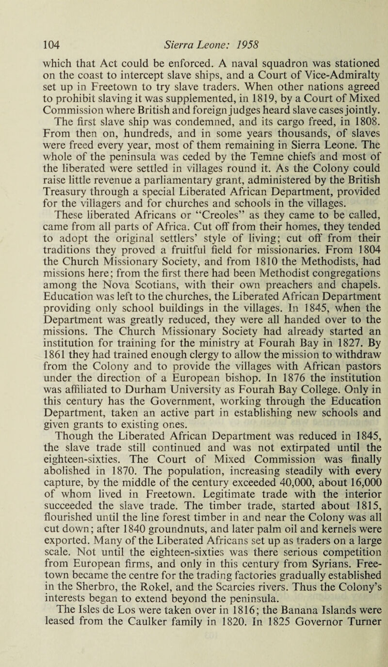 which that Act could be enforced. A naval squadron was stationed on the coast to intercept slave ships, and a Court of Vice-Admiralty set up in Freetown to try slave traders. When other nations agreed to prohibit slaving it was supplemented, in 1819, by a Court of Mixed Commission where British and foreign judges heard slave cases jointly. The first slave ship was condemned, and its cargo freed, in 1808. From then on, hundreds, and in some years thousands, of slaves were freed every year, most of them remaining in Sierra Leone. The whole of the peninsula was ceded by the Temne chiefs and most of the liberated were settled in villages round it. As the Colony could raise little revenue a parliamentary grant, administered by the British Treasury through a special Liberated African Department, provided for the villagers and for churches and schools in the villages. These liberated Africans or “Creoles” as they came to be called, came from all parts of Africa. Cut off from their homes, they tended to adopt the original settlers’ style of living; cut off from their traditions they proved a fruitful field for missionaries. From 1804 the Church Missionary Society, and from 1810 the Methodists, had missions here; from the first there had been Methodist congregations among the Nova Scotians, with their own preachers and chapels. Education was left to the churches, the Liberated African Department providing only school buildings in the villages. In 1845, when the Department was greatly reduced, they were all handed over to the missions. The Church Missionary Society had already started an institution for training for the ministry at Fourah Bay in 1827. By 1861 they had trained enough clergy to allow the mission to withdraw from the Colony and to provide the villages with African pastors under the direction of a European bishop. In 1876 the institution was affiliated to Durham University as Fourah Bay College. Only in this century has the Government, working through the Education Department, taken an active part in establishing new schools and given grants to existing ones. Though the Liberated African Department was reduced in 1845, the slave trade still continued and was not extirpated until the eighteen-sixties. The Court of Mixed Commission was finally abolished in 1870. The population, increasing steadily with every capture, by the middle of the century exceeded 40,000, about 16,000 of whom lived in Freetown. Legitimate trade with the interior succeeded the slave trade. The timber trade, started about 1815, flourished until the line forest timber in and near the Colony was all cut down; after 1840 groundnuts, and later palm oil and kernels were exported. Many of the Liberated Africans set up as traders on a large scale. Not until the eighteen-sixties was there serious competition from European firms, and only in this century from Syrians. Free¬ town became the centre for the trading factories gradually established in the Sherbro, the Rokel, and the Searcies rivers. Thus the Colony’s interests began to extend beyond the peninsula. The Isles de Los were taken over in 1816; the Banana Islands were leased from the Caulker family in 1820. In 1825 Governor Turner