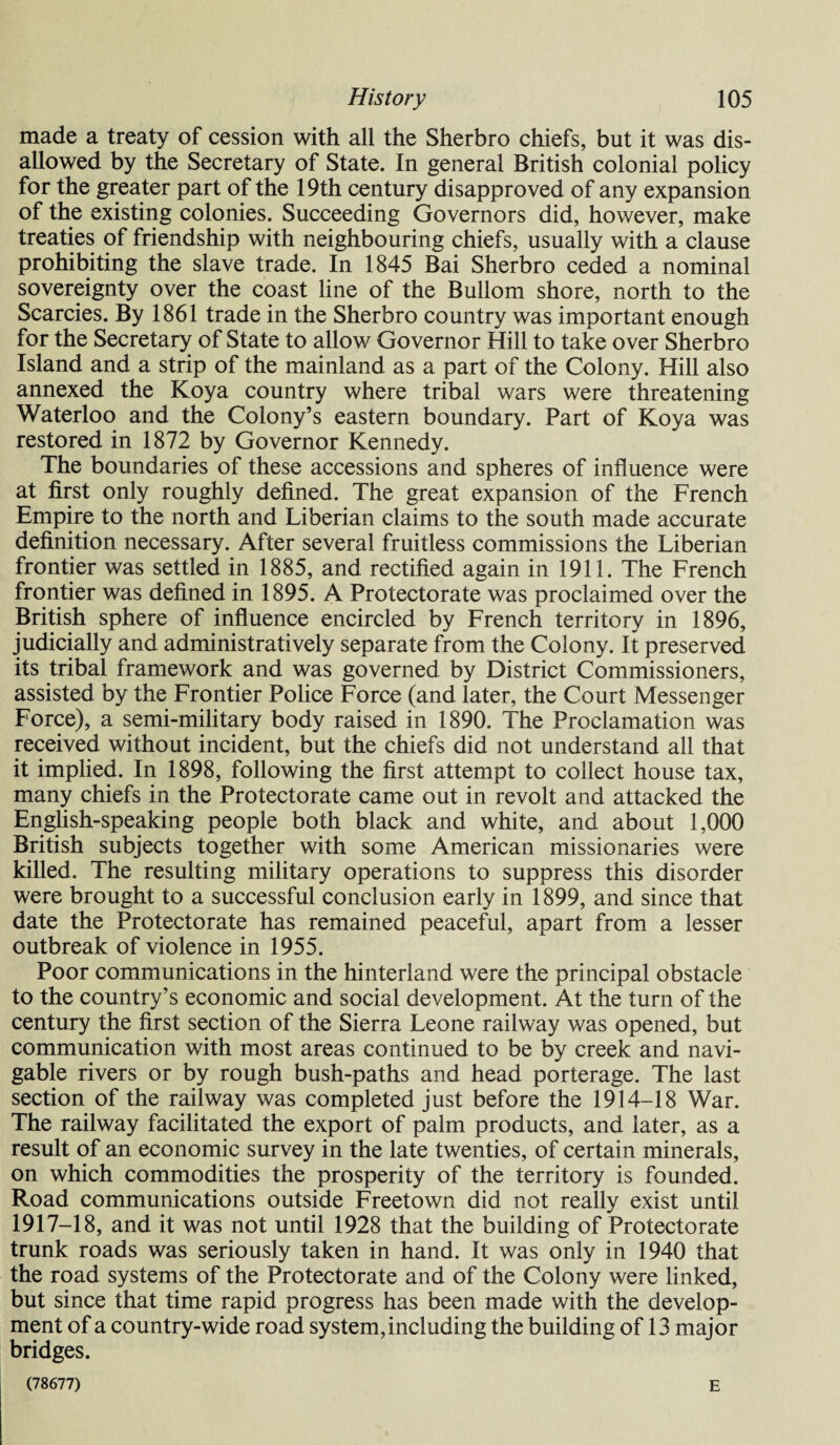 made a treaty of cession with all the Sherbro chiefs, but it was dis¬ allowed by the Secretary of State. In general British colonial policy for the greater part of the 19th century disapproved of any expansion of the existing colonies. Succeeding Governors did, however, make treaties of friendship with neighbouring chiefs, usually with a clause prohibiting the slave trade. In 1845 Bai Sherbro ceded a nominal sovereignty over the coast line of the Bullom shore, north to the Searcies. By 1861 trade in the Sherbro country was important enough for the Secretary of State to allow Governor Hill to take over Sherbro Island and a strip of the mainland as a part of the Colony. Hill also annexed the Koya country where tribal wars were threatening Waterloo and the Colony’s eastern boundary. Part of Koya was restored in 1872 by Governor Kennedy. The boundaries of these accessions and spheres of influence were at first only roughly defined. The great expansion of the French Empire to the north and Liberian claims to the south made accurate definition necessary. After several fruitless commissions the Liberian frontier was settled in 1885, and rectified again in 1911. The French frontier was defined in 1895. A Protectorate was proclaimed over the British sphere of influence encircled by French territory in 1896, judicially and administratively separate from the Colony. It preserved its tribal framework and was governed by District Commissioners, assisted by the Frontier Police Force (and later, the Court Messenger Force), a semi-military body raised in 1890. The Proclamation was received without incident, but the chiefs did not understand all that it implied. In 1898, following the first attempt to collect house tax, many chiefs in the Protectorate came out in revolt and attacked the English-speaking people both black and white, and about 1,000 British subjects together with some American missionaries were killed. The resulting military operations to suppress this disorder were brought to a successful conclusion early in 1899, and since that date the Protectorate has remained peaceful, apart from a lesser outbreak of violence in 1955. Poor communications in the hinterland were the principal obstacle to the country’s economic and social development. At the turn of the century the first section of the Sierra Leone railway was opened, but communication with most areas continued to be by creek and navi¬ gable rivers or by rough bush-paths and head porterage. The last section of the railway was completed just before the 1914-18 War. The railway facilitated the export of palm products, and later, as a result of an economic survey in the late twenties, of certain minerals, on which commodities the prosperity of the territory is founded. Road communications outside Freetown did not really exist until 1917-18, and it was not until 1928 that the building of Protectorate trunk roads was seriously taken in hand. It was only in 1940 that the road systems of the Protectorate and of the Colony were linked, but since that time rapid progress has been made with the develop¬ ment of a country-wide road system, including the building of 13 major bridges. (78677) E