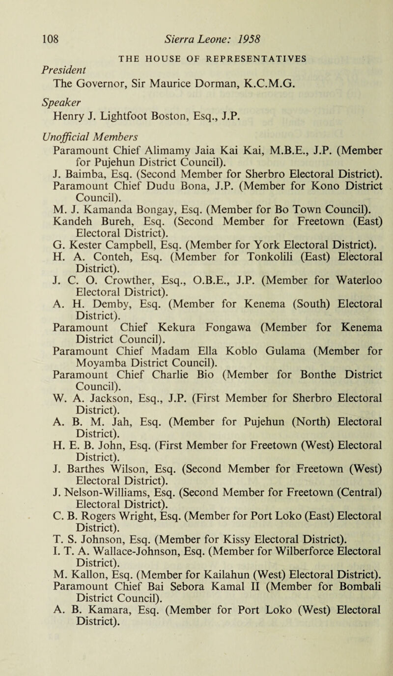 THE HOUSE OF REPRESENTATIVES President The Governor, Sir Maurice Dorman, K.C.M.G. Speaker Henry J. Lightfoot Boston, Esq., J.P. Unofficial Members Paramount Chief Alimamy Jaia Kai Kai, J.P. (Member for Pujehun District Council). J. Baimba, Esq. (Second Member for Sherbro Electoral District). Paramount Chief Dudu Bona, J.P. (Member for Kono District Council). M. J. Kamanda Bongay, Esq. (Member for Bo Town Council). Kandeh Bureh, Esq. (Second Member for Freetown (East) Electoral District). G. Kester Campbell, Esq. (Member for York Electoral District). H. A. Conteh, Esq. (Member for Tonkolili (East) Electoral District). J. C. O. Crowther, Esq., O.B.E., J.P. (Member for Waterloo Electoral District). A. H. Demby, Esq. (Member for Kenema (South) Electoral District). Paramount Chief Kekura Fongawa (Member for Kenema District Council). Paramount Chief Madam Ella Koblo Gulama (Member for Moyamba District Council). Paramount Chief Charlie Bio (Member for Bonthe District Council). W. A. Jackson, Esq., J.P. (First Member for Sherbro Electoral District). A. B. M. Jah, Esq. (Member for Pujehun (North) Electoral District). H. E. B. John, Esq. (First Member for Freetown (West) Electoral District). J. Barthes Wilson, Esq. (Second Member for Freetown (West) Electoral District). J. Nelson-Williams, Esq. (Second Member for Freetown (Central) Electoral District). C. B. Rogers Wright, Esq. (Member for Port Loko (East) Electoral District). T. S. Johnson, Esq. (Member for Kissy Electoral District). I. T. A. Wallace-Johnson, Esq. (Member for Wilberforce Electoral District). M. Kallon, Esq. (Member for Kailahun (West) Electoral District). Paramount Chief Bai Sebora Kamal II (Member for Bombali District Council). A. B. Kamara, Esq. (Member for Port Loko (West) Electoral District).