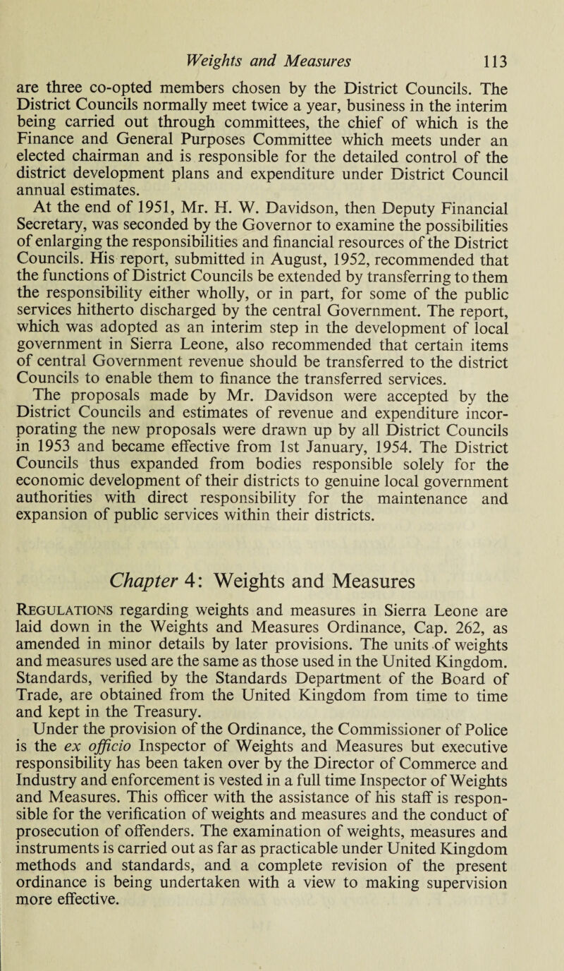 are three co-opted members chosen by the District Councils. The District Councils normally meet twice a year, business in the interim being carried out through committees, the chief of which is the Finance and General Purposes Committee which meets under an elected chairman and is responsible for the detailed control of the district development plans and expenditure under District Council annual estimates. At the end of 1951, Mr. H. W. Davidson, then Deputy Financial Secretary, was seconded by the Governor to examine the possibilities of enlarging the responsibilities and financial resources of the District Councils. His report, submitted in August, 1952, recommended that the functions of District Councils be extended by transferring to them the responsibility either wholly, or in part, for some of the public services hitherto discharged by the central Government. The report, which was adopted as an interim step in the development of local government in Sierra Leone, also recommended that certain items of central Government revenue should be transferred to the district Councils to enable them to finance the transferred services. The proposals made by Mr. Davidson were accepted by the District Councils and estimates of revenue and expenditure incor¬ porating the new proposals were drawn up by all District Councils in 1953 and became effective from 1st January, 1954. The District Councils thus expanded from bodies responsible solely for the economic development of their districts to genuine local government authorities with direct responsibility for the maintenance and expansion of public services within their districts. Chapter 4: Weights and Measures Regulations regarding weights and measures in Sierra Leone are laid down in the Weights and Measures Ordinance, Cap. 262, as amended in minor details by later provisions. The units of weights and measures used are the same as those used in the United Kingdom. Standards, verified by the Standards Department of the Board of Trade, are obtained from the United Kingdom from time to time and kept in the Treasury. Under the provision of the Ordinance, the Commissioner of Police is the ex officio Inspector of Weights and Measures but executive responsibility has been taken over by the Director of Commerce and Industry and enforcement is vested in a full time Inspector of Weights and Measures. This officer with the assistance of his staff is respon¬ sible for the verification of weights and measures and the conduct of prosecution of offenders. The examination of weights, measures and instruments is carried out as far as practicable under United Kingdom methods and standards, and a complete revision of the present ordinance is being undertaken with a view to making supervision more effective.