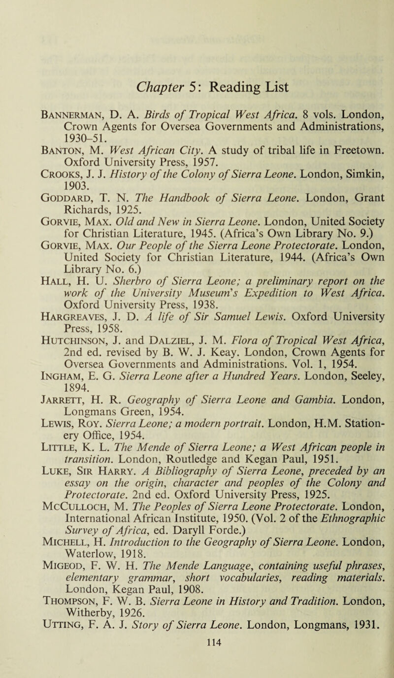 Chapter 5: Reading List Bannerman, D. A. Birds of Tropical West Africa. 8 vols. London, Crown Agents for Oversea Governments and Administrations, 1930-51. Banton, M. West African City. A study of tribal life in Freetown. Oxford University Press, 1957. Crooks, J. J. History of the Colony of Sierra Leone. London, Simkin, 1903. Goddard, T. N. The Handbook of Sierra Leone. London, Grant Richards, 1925. Gorvie, Max. Old and New in Sierra Leone. London, United Society for Christian Literature, 1945. (Africa’s Own Library No. 9.) Gorvie, Max. Our People of the Sierra Leone Protectorate. London, United Society for Christian Literature, 1944. (Africa’s Own Library No. 6.) Hall, H. U. Sherbro of Sierra Leone; a preliminary report on the work of the University Museum’s Expedition to West Africa. Oxford University Press, 1938. Hargreaves, J. D. A life of Sir Samuel Lewis. Oxford University Press, 1958. Hutchinson, J. and Dalziel, J. M. Flora of Tropical West Africa, 2nd ed. revised by B. W. J. Keay. London, Crown Agents for Oversea Governments and Administrations. Vol. 1, 1954. Ingham, E. G. Sierra Leone after a Hundred Years. London, Seeley, 1894. Jarrett, H. R. Geography of Sierra Leone and Gambia. London, Longmans Green, 1954. Lewis, Roy. Sierra Leone; a modern portrait. London, H.M. Station¬ ery Office, 1954. Little, K. L. The Mende of Sierra Leone; a West African people in transition. London, Routledge and Kegan Paul, 1951. Luke, Sir Harry. A Bibliography of Sierra Leone, preceded by an essay on the origin, character and peoples of the Colony and Protectorate. 2nd ed. Oxford University Press, 1925. McCulloch, M. The Peoples of Sierra Leone Protectorate. London, International African Institute, 1950. (Vol. 2 of the Ethnographic Survey of Africa, ed. Daryll Forde.) Michell, H. Introduction to the Geography of Sierra Leone. London, Waterlow, 1918. Migeod, F. W. H. The Mende Language, containing useful phrases, elementary grammar, short vocabularies, reading materials. London, Kegan Paul, 1908. Thompson, F. W. B. Sierra Leone in History and Tradition. London, Witherby, 1926. Utting, F. A. J. Story of Sierra Leone. London, Longmans, 1931.