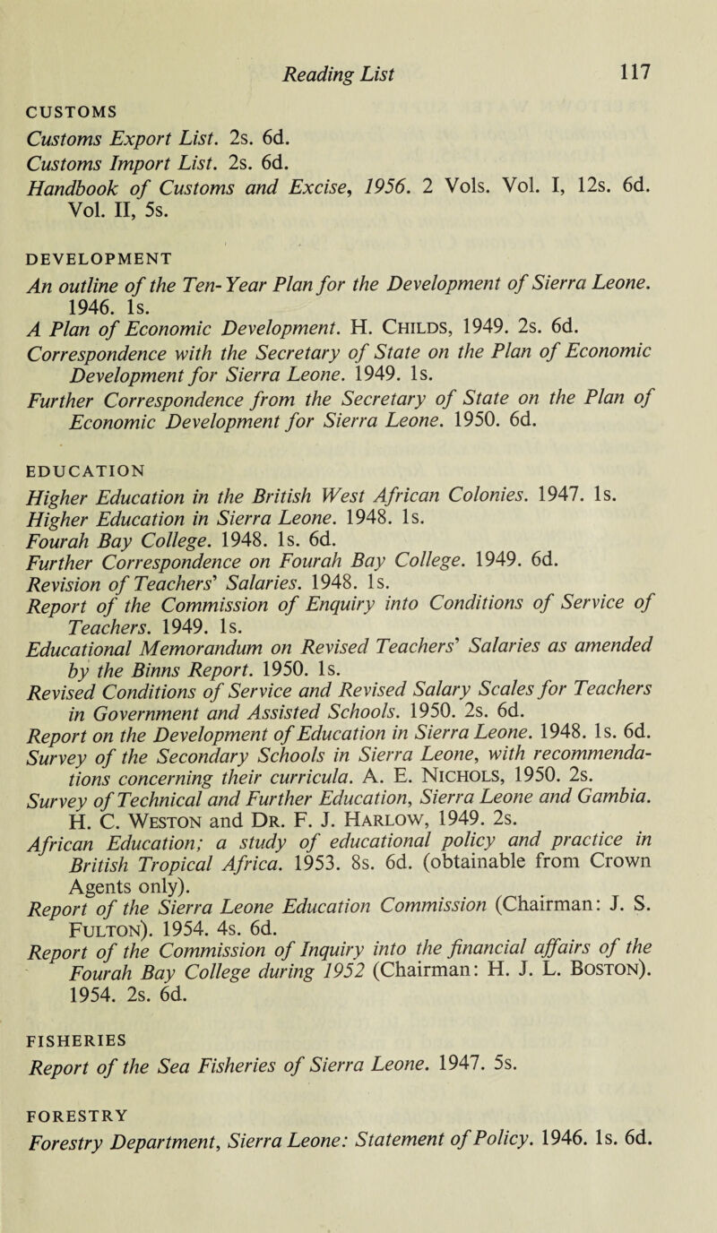 CUSTOMS Customs Export List. 2s. 6d. Customs Import List. 2s. 6d. Handbook of Customs and Excise, 1956. 2 Vols. Vol. I, 12s. 6d. Vol. II, 5s. DEVELOPMENT An outline of the Ten- Year Plan for the Development of Sierra Leone. 1946. Is. A Plan of Economic Development. H. Childs, 1949. 2s. 6d. Correspondence with the Secretary of State on the Plan of Economic Development for Sierra Leone. 1949. Is. Further Correspondence from the Secretary of State on the Plan of Economic Development for Sierra Leone. 1950. 6d. EDUCATION Higher Education in the British West African Colonies. 1947. Is. Higher Education in Sierra Leone. 1948. Is. Four ah Bay College. 1948. Is. 6d. Further Correspondence on Fourah Bay College. 1949. 6d. Revision of Teachers' Salaries. 1948. Is. Report of the Commission of Enquiry into Conditions of Service of Teachers. 1949. Is. Educational Memorandum on Revised Teachers' Salaries as amended by the Binns Report. 1950. Is. Revised Conditions of Service and Revised Salary Scales for Teachers in Government and Assisted Schools. 1950. 2s. 6d. Report on the Development of Education in Sierra Leone. 1948. Is. 6d. Survey of the Secondary Schools in Sierra Leone, with recommenda¬ tions concerning their curricula. A. E. Nichols, 1950. 2s. Survey of Technical and Further Education, Sierra Leone and Gambia. H. C. Weston and Dr. F. J. Harlow, 1949. 2s. African Education; a study of educational policy and practice in British Tropical Africa. 1953. 8s. 6d. (obtainable from Crown Agents only). Report of the Sierra Leone Education Commission (Chairman: J. S. Fulton). 1954. 4s. 6d. Report of the Commission of Inquiry into the financial affairs of the Fourah Bay College during 1952 (Chairman: H. J. L. Boston). 1954. 2s. 6d. FISHERIES Report of the Sea Fisheries of Sierra Leone. 1947. 5s. FORESTRY Forestry Department, Sierra Leone: Statement of Policy. 1946. Is. 6d.