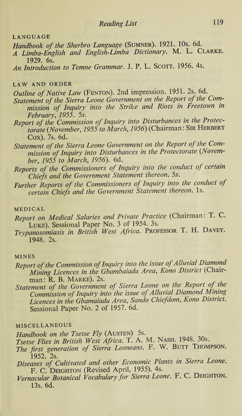 LANGUAGE Handbook of the Sherbro Language (Sumner). 1921. 10s. 6d. A Limba-English and English-Limba Dictionary. M. L. Clarke. 1929 6s An Introduction to Temne Grammar. J. P. L. Scott. 1956. 4s. LAW AND ORDER Outline of Native Law (Fenton). 2nd impression. 1951. 2s. 6d. Statement of the Sierra Leone Government on the Report of the Com¬ mission of Inquiry into the Strike and Riots in Freetown in February, 1955. 5s. Report of the Commission of Inquiry into Disturbances in the Protec¬ torate {November, 1955 to March, 1956) (Chairman: Sir Herbert Cox). 7s. 6d. Statement of the Sierra Leone Government on the Report of the Com¬ mission of Inquiry into Disturbances in the Protectorate {Novem¬ ber, 1955 to March, 1956). 6d. Reports of the Commissioners of Inquiry into the conduct of certain Chiefs and the Government Statement thereon. 5s. Further Reports of the Commissioners of Inquiry into the conduct of certain Chiefs and the Government Statement thereon. Is. MEDICAL Report on Medical Salaries and Private Practice (Chairman: T. C. Luke). Sessional Paper No. 3 of 1954. 3s. Trypanosomiasis in British West Africa. Professor T. H. Dayey. 1948. 2s. MINES Report of the Commission of Inquiry into the issue of Alluvial Diamond Mining Licences in the Gbambaiadu Area, Kono District (Chair¬ man: R. B. Marke). 2s. , n s i Statement of the Government of Sierra Leone on the Report oj the Commission of Inquiry into the issue of Alluvial Diamond Mining Licences in the Gbamaiadu Area, Sando Chiefdom, Kono District. Sessional Paper No. 2 of 1957. 6d. MISCELLANEOUS Handbook on the Tsetse Fly (Austen) 5s. Tsetse Flies in British West Africa. T. A. M. Nash. 1948. 30s. The first generation of Sierra Leoneans. F. W. Butt Thompson. 1952. 2s. Diseases of Cultivated and other Economic Plants in Sierra Leone. F. C. Deighton (Revised April, 1955). 4s. Vernacular Botanical Vocabulary for Sierra Leone. F. C. Deighton. 13s. 6d.