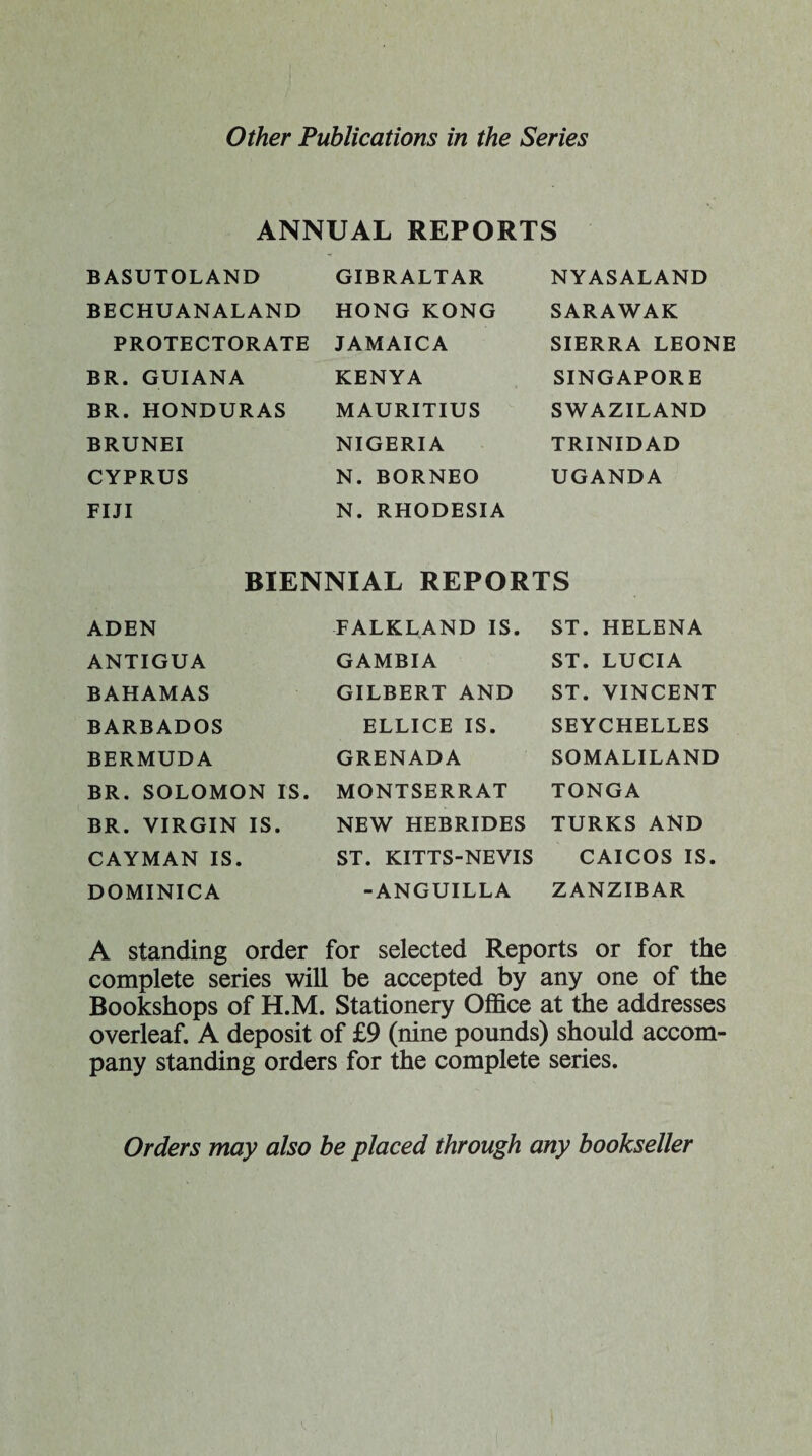 ANNUAL REPORTS BASUTOLAND BECHUANALAND PROTECTORATE BR. GUIANA BR. HONDURAS BRUNEI CYPRUS FIJI GIBRALTAR HONG KONG JAMAICA KENYA MAURITIUS NIGERIA N. BORNEO N. RHODESIA NYASALAND SARAWAK SIERRA LEONE SINGAPORE SWAZILAND TRINIDAD UGANDA BIENNIAL REPORTS ADEN ANTIGUA BAHAMAS BARBADOS BERMUDA BR. SOLOMON IS BR. VIRGIN IS. CAYMAN IS. DOMINICA FALKLAND IS. GAMBIA GILBERT AND ELLICE IS. GRENADA MONTSERRAT NEW HEBRIDES ST. KITTS-NEVIS -ANGUILLA ST. HELENA ST. LUCIA ST. VINCENT SEYCHELLES SOMALILAND TONGA TURKS AND CAICOS IS. ZANZIBAR A standing order for selected Reports or for the complete series will be accepted by any one of the Bookshops of H.M. Stationery Office at the addresses overleaf. A deposit of £9 (nine pounds) should accom¬ pany standing orders for the complete series. Orders may also be placed through any bookseller