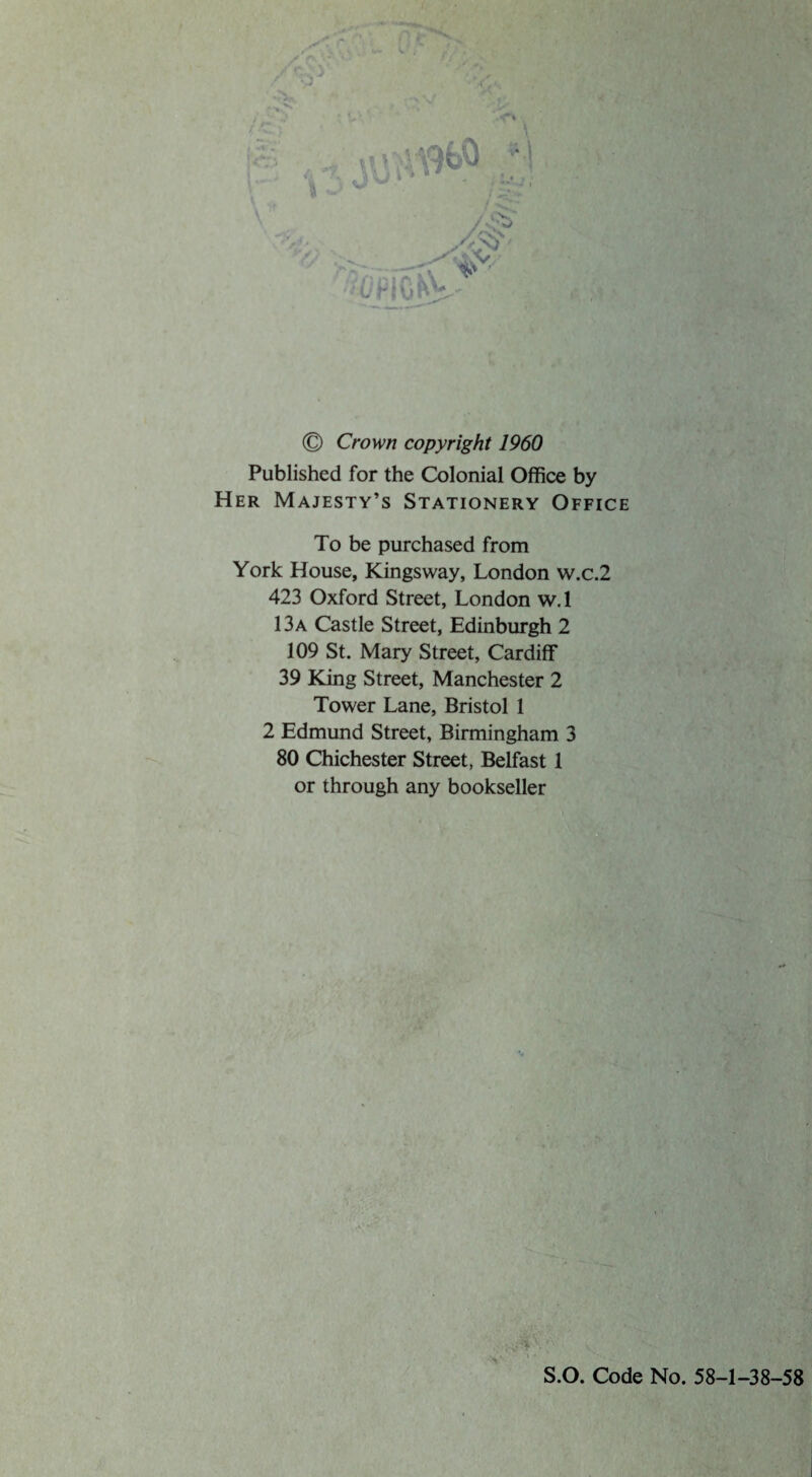 © Crown copyright 1960 Published for the Colonial Office by Her Majesty’s Stationery Office To be purchased from York House, Kingsway, London w.c.2 423 Oxford Street, London w.l 13a Castle Street, Edinburgh 2 109 St. Mary Street, Cardiff 39 King Street, Manchester 2 Tower Lane, Bristol 1 2 Edmund Street, Birmingham 3 80 Chichester Street, Belfast 1 or through any bookseller S.O. Code No. 58-1-38-58