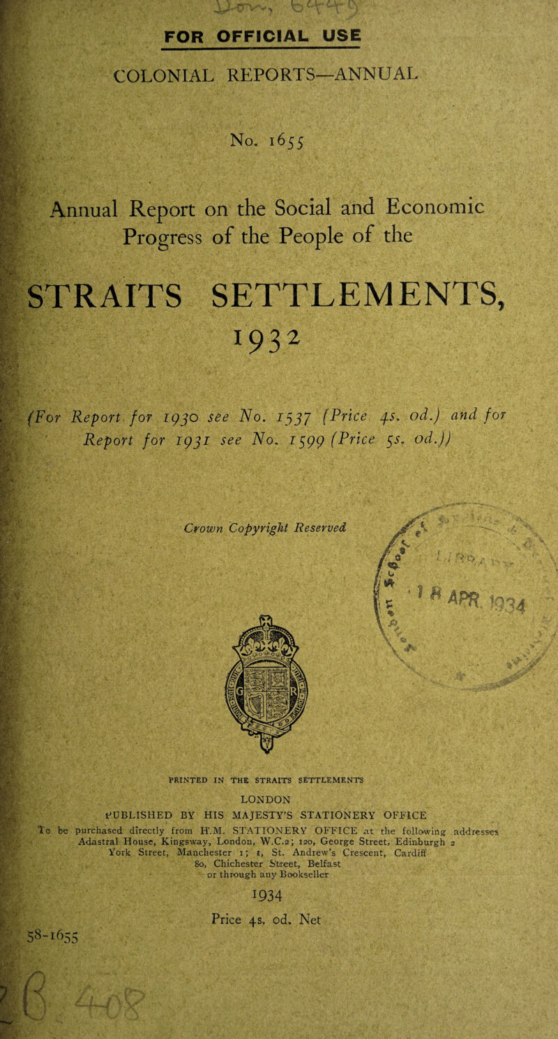 »> COLONIAL REPORTS—ANNUAL .'Mu< : -Af •' EuL No. 1655 Annual Report on the Social and Economic Progress of the People of the L.-1 STRAITS SETTLEMENTS, *.\V - • 193 f* (For Report for 193o see 2Vo. 1537 (Price 4s. od.) and for Report for 1931 see No. 1399 (Price 3s, od.)) PRINTED IN THE STRAITS SETTLEMENTS LONDON PUBLISHED BY HIS MAJESTY'S STATIONERY OFFICE To be purchased directly from H'.M. STATIONERY OFFICE at the folio-wing addresses Adastral House, Kingsway, London, W.C.2; 120, George Street, Edinburgh 2 York Street, Manchester 1; 1, St. Andrew's Crescent, Cardiff 80, Chichester Street, Belfast or through any Bookseller 1934 58-1655 Price 4s. ocL Net