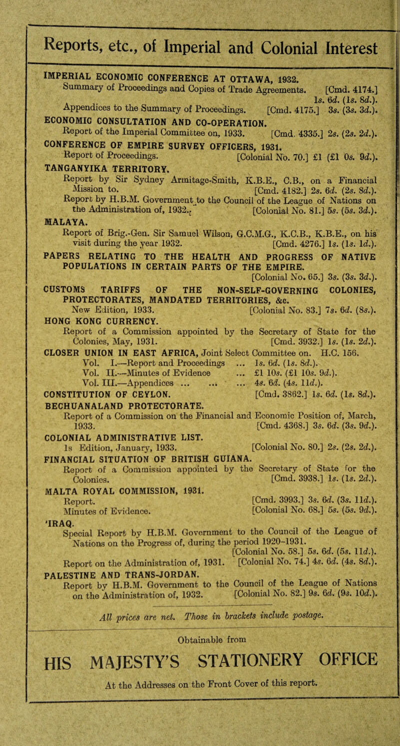 Reports, etc., of Imperial and Colonial Interest IMPERIAL ECONOMIC CONFERENCE AT OTTAWA, 1932. Summary of Proceedings and Copies of Trade Agreements. [Cmd. 4174.] Is. 6c?. (Is. 8c?.). Appendices to the Summary of Proceedings. [Cmd, 4175.] 3s. (3s. 3d.)* ECONOMIC CONSULTATION AND CO-OPERATION. Report of the Imperial Committee on, 1933. [Cmd. 4335.] 2s. (2s. 2d.). CONFERENCE OF EMPIRE SURVEY OFFICERS, 1931. Report of Proceedings. [Colonial No. 70.] £1 (£1 Os. 9d.). TANGANYIKA TERRITORY. Report by Sir Sydney Armitage-Smith, K.B.E., C.B., on a Financial Mission to. [Cmd. 4182.] 2s. 6d. (2s. 8d.). Report by H.B.M. Government to the Council of the League of Nations on the Administration of, 1932.^ [Colonial No. 81.] 5s. (5s. 3d.). MALAYA. Report of Brig.-Gen. Sir Samuel Wilson^ G.C.M.G., K.C.B., K.B.E., on his visit during the year 1932. [Cmd. 4276.] Is. (Is. lc?.). PAPERS RELATING TO THE HEALTH AND PROGRESS OF NATIVE POPULATIONS IN CERTAIN PARTS OF THE EMPIRE. [Colonial No. 65.] 3s. (3s. 3c?.). CUSTOMS TARIFFS OF THE NON-SELF-GOVERNING COLONIES, PROTECTORATES, MANDATED TERRITORIES, &c. New Edition, 1933. [Colonial No. 83.] 7s. 6c?. (8s.). HONG KONG CURRENCY. Report of a Commission appointed by the Secretary of State for the Colonies, May, 1931. [Cmd. 3932.] Is. (Is. 2c?.). CLOSER UNION IN EAST AFRICA, Joint Select Committee on. H.C. 156. Vol. I.—Report and Proceedings ... Is. 6c?. (Is. 8c?.). Vol. II.—Minutes of Evidence ... £1 10s. (£1 10s. 9c?.). Vol. III.—Appendices ... ... ... 4s. 6c?. (4s. 11c?.). CONSTITUTION OF CEYLON. [Cmd. 3862.] Is. 6c?. (Is. 8c?.). BECHUANALAND PROTECTORATE. Report of a Commission on the Financial and Economic Position of, March, 1933. [Cmd. 4368.] 3s. 6c?. (3s. 9c?.). COLONIAL ADMINISTRATIVE LIST. Is Edition, January, 1933. [Colonial No. 80.] 2s. (2s. 2c?.). FINANCIAL SITUATION OF BRITISH GUIANA. Report of a Commission appointed by the Secretary of State for the Colonies. [Cmd. 3938.] Is. (Is. 2c?.). MALTA ROYAL COMMISSION, 1931. Report. [Cmd. 3993.] 3s. 6c?. (3s. 11c?.). Minutes of Evidence. [Colonial No. 68.] 5s. (5s. 9c?.). 'IRAQ. Special Report by H.B.M. Government to the Council of the League of Nations on the Progress of, during the period 1920-1931. [Colonial No. 58.] 5s. 6c?. (5s. 11c?.). Report on the Administration of, 1931. [Colonial No. 74.] 4s. 6c?. (4s. 8c?.). PALESTINE AND TRANS-JORDAN. Report by H.B.M. Government to the Council of the League of Nations on the Administration of, 1932. [Colonial No. 82.] 9s. 6c?. (9s. 10c?.)* All prices are net. Those in brackets include postage. Obtainable from HIS MAJESTY’S STATIONERY OFFICE At the Addresses on the Front Cover of this report.