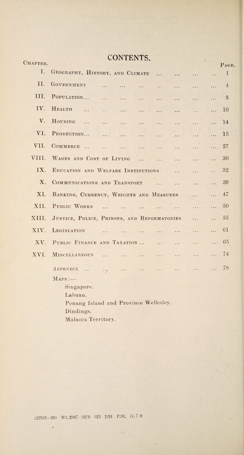 CONTENTS. Chapter. T. Geography, History, and Climate II. Government III. Population. IV. Health . V. Housing . VI. Production. VII. Commerce. VIII. Wages and Cost of Living IX. Education and Welfare Institutions « X. Communications and Transport XI. Banking, Currency, Weights and Measures XII. Public Works XIII. Justice, Police, Prisons, and Reformatories XIV. Legislation XV. Public Finance and Taxation... XVI. Mis CELLANEOUS Page. 1 4 5 10 14 15 27 30 32 39 47 50 55 61 65 74 Appendix ... .., Maps : — Singapore. Labuan. Penang Island and Province Wellesley. Bindings. Malacca Territory. 78 (22345—28) Wt. 2987-3150 f,23 2/3) P.St. G.7/8