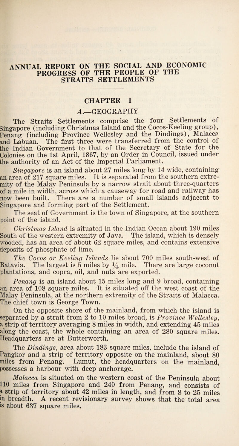 ANNUAL REPORT ON THE SOCIAL AND ECONOMIC PROGRESS OF THE PEOPLE OF THE STRAITS SETTLEMENTS CHAPTER I A.—GEOGRAPHY The Straits Settlements comprise the four Settlements of Singapore (including Christmas Island and the Cocos-Keeling group), Penang (including Province Wellesley and the Dindings), Malacca and Labuan. The first three were transferred from the control of the Indian Government to that of the Secretary of State for the Colonies on the 1st April, 1867, by an Order in Council, issued under the authority of an Act of the Imperial Parliament. Singapore is an island about 27 miles long by 14 wide, containing an area of 217 square miles. It is separated from the southern extre¬ mity of the Malay Peninsula by a narrow strait about three-quarters of a mile in width, across which a causeway for road and railway has now been built. There are a number of small islands adjacent to Singapore and forming part of the Settlement. The seat of Government is the town of Singapore, at the southern point of the island. Christmas Island is situated in the Indian Ocean about 190 miles South of the western extremity of Java. The island, which is densely wooded, has an area of about 62 square miles, and contains extensive deposits of phosphate of lime. The Cocos or Keeling Islands lie about 700 miles south-west of Batavia. The largest is 5 miles by (4 mile. There are large coconut plantations, and copra, oil, and nuts are exported. Penang is an island about 15 miles long and 9 broad, containing an area of 108 square miles. It is situated off the west coast of the Malay Peninsula, at the northern extremity of the Straits of Malacca. The chief town is George Town. On the opposite shore of the mainland, from which the island is separated by a strait from 2 to 10 miles broad, is Province Wellesley, a strip of territory averaging 8 miles in width, and extending 45 miles along the coast, the whole containing an area of 280 square miles. Headquarters are at Butterworth. The Dindings, area about 188 square miles, include the island of Pangkor and a strip of territory opposite on the mainland, about 80 miles from Penang. Lumut, the headquarters on the mainland, possesses a harbour with deep anchorage. Malacca is situated on the western coast of the Peninsula about 110 miles from Singapore and 240 from Penang, and consists of a strip of territory about 42 miles in length, and from 8 to 25 miles in breadth. A recent revisionary survey shows that the total area is about 637 square miles.