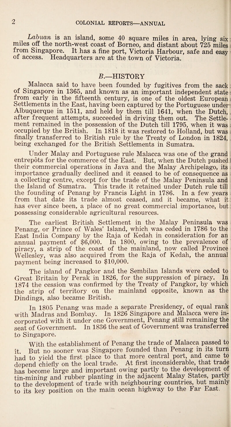 Labuan is an island, some 40 square miles in area, lying six miles off the north-west coast of Borneo, and distant about 725 miles from Singapore. It has a fine port, Victoria Harbour, safe and easy of access. Headquarters are at the town of Victoria. B.—HISTORY Malacca said to have been founded by fugitives from the sack of Singapore in 1365, and known as an important independent state from early in the fifteenth century, is one of the oldest European Settlements in the East, having been captured by the Portuguese under i Albuquerque in 1511, and held by them till 1641, when the Dutch, after frequent attempts, succeeded in driving them out. The Settle¬ ment remained in the possession of the Dutch till 1795, when it was occupied by the British. In 1818 it was restored to Holland, but was finally transferred to British rule by the Treaty of London in 1824, being exchanged for the British Settlements in Sumatra. Under Malay and Portuguese rule Malacca was one of the grand entrepots for the commerce of the East. But, when the Dutch pushed their commercial operations in Java and the Malay Archipelago, its importance gradually declined and it ceased to be of consequence as a collecting centre, except for the trade of the Malay Peninsula and the Island of Sumatra. This trade it retained under Dutch rule till the founding of Penang by Francis Light in 1786. In a few years from that date its trade almost ceased, and it became, what it has ever since been, a place of no great commercial importance, but possessing considerable agricultural resources. The earliest British Settlement in the Malay Peninsula was Penang, or Prince of Wales’ Island, which was ceded in 1786 to the East India Company by the Raja of Kedah in consideration for an annual payment of $6,000. In 1800, owing to the prevalence of piracy, a strip of the coast of the mainland, now called Province Wellesley, was also acquired from the Raja of Kedah, the annual payment being increased to $10,000. The island of Pangkor and the Sembilan Islands were ceded to Great Britain by Perak in 1826, for the suppression of piracy. In 1874 the cession was confirmed by the Treaty of Pangkor, by which the strip of territory on the mainland opposite, known as the Dindings, also became British. In 1805 Penang was made a separate Presidency, of equal rank with Madras and Bombay. In 1826 Singapore and Malacca were in¬ corporated with it under one Government, Penang still remaining the seat of Government. In 1836 the seat of Government was transferred to Singapore. With the establishment of Penang the trade of Malacca passed to it But no sooner was Singapore founded than Penang in its turn had to yield the first place to that more central port, and came to depend chiefly on the local trade. At first inconsiderable, that trade has become large and important owing partly to the development of tin-mining and rubber planting in the adjacent Malay States, partly to the development of trade with neighbouring countries, but mainly to its key position on the main ocean highway to the Far East.