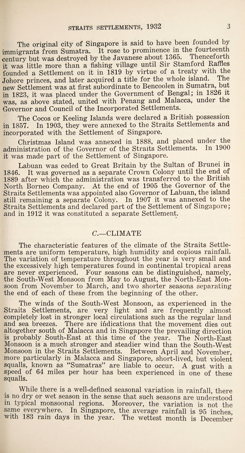 The original city of Singapore is said to have been founded by immigrants from Sumatra. It rose to prominence in the fourteenth century but was destroyed by the Javanese about 1365. Thenceforth it was little more than a fishing village until Sir Stamford Raffles founded a Settlement on it in 1819 by virtue of a treaty with the Johore princes, and later acquired a title for the whole island. The new Settlement was at first subordinate to Bencoolen in Sumatra, but in 1823, it was placed under the Government of Bengal ; in 1826 it was, as above stated, united with Penang and Malacca, under the Governor and Council of the Incorporated Settlements. The Cocos or Keeling Islands were declared a British possession in 1857. In 1903, they were annexed to the Straits Settlements and incorporated with the Settlement of Singapore. Christmas Island was annexed in 1888, and placed under the administration of the Governor of the Straits Settlements. In 1900 it was made part of the Settlement of Singapore. Labuan was ceded to Great Britain by the Sultan of Brunei in 1846. It was governed as a separate Crown Colony until the end of 1889 after which the administration was transferred to the British North Borneo Company. At the end of 1905 the Governor of the Straits Settlements was appointed also Governor of Labuan, the island still remaining a separate Colony. In 1907 it was annexed to the Straits Settlements and declared part of the Settlement of Singapore; and in 1912 it was constituted a separate Settlement. C.—CLIMATE The characteristic features of the climate of the Straits Settle¬ ments are uniform temperature, high humidity and copious rainfall. The variation of temperature throughout the year is very small and the excessively high temperatures found in continental tropical areas are never experienced. Four seasons can be distinguished, namely, the South-West Monsoon from May to August, the North-East Mon¬ soon from November to March, and two shorter seasons separating the end of each of these from the beginning of the other. The winds of the South-West Monsoon, as experienced in the Straits Settlements, are very light and are frequently almost completely lost in stronger local circulations such as the regular land and sea breezes. There are indications that the movement dies out altogether south of Malacca and in Singapore the prevailing direction is probably South-East at this time of the year. The North-East Monsoon is a much stronger and steadier wind than the South-West Monsoon in the Straits Settlements. Between April and November, more particularly in Malacca and Singapore, short-lived, but violent squalls, known as “Sumatras” are liable to occur. A gust with a speed of 64 miles per hour has been experienced in one of these squalls. While there is a well-defined seasonal variation in rainfall, there is no dry or wet season in the sense that such seasons are understood in typical monsoonal regions. Moreover, the variation is not the same everywhere. In Singapore, the average rainfall is 95 inches, with 183 ram days in the year. The wettest month is December